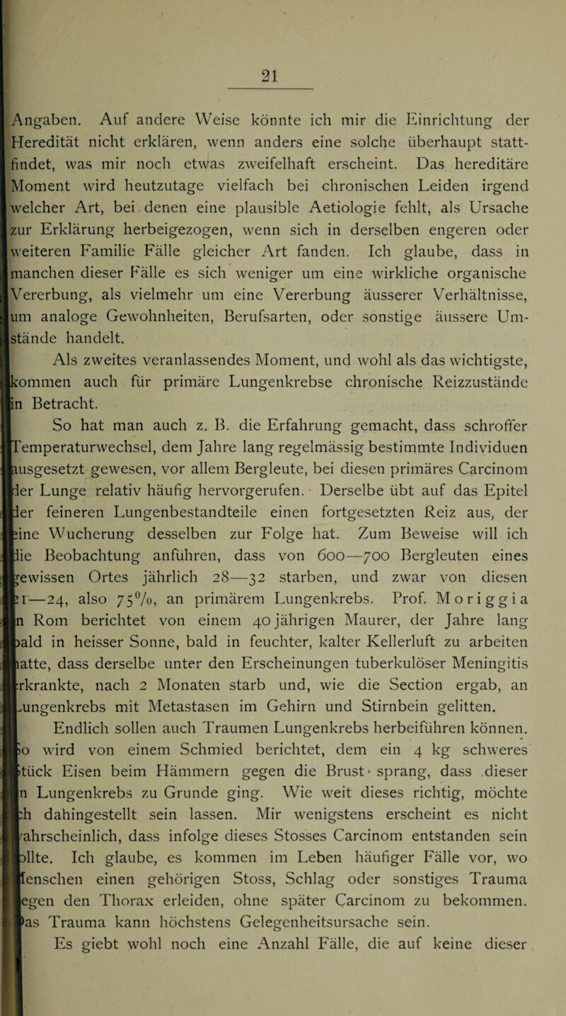 Angaben. Auf andere Weise könnte ich mir die Einrichtung der Heredität nicht erklären, wenn anders eine solche überhaupt statt¬ findet, was mir noch etwas zweifelhaft erscheint. Das hereditäre Moment wird heutzutage vielfach bei chronischen Leiden irgend welcher Art, bei.denen eine plausible Aetiologie fehlt, als Ursache zur Erklärung herbeigezogen, wenn sich in derselben engeren oder weiteren Familie Fälle gleicher Art fanden. Ich glaube, dass in manchen dieser Fälle es sich weniger um eine wirkliche organische Vererbung, als vielmehr um eine Vererbung äusserer Verhältnisse, um analoge Gewohnheiten, Berufsarten, oder sonstige äussere Um¬ stände handelt. Als zweites veranlassendes Moment, und wohl als das wichtigste, kommen auch für primäre Lungenkrebse chronische Reizzustände in Betracht. So hat man auch z. B. die Erfahrung gemacht, dass schroffer Femperaturwechsel, dem Jahre lang regelmässig bestimmte Individuen Isgesetzt gewesen, vor allem Bergleute, bei diesen primäres Carcinom r Lunge relativ häufig hervorgerufen. Derselbe übt auf das Epitel r feineren Lungenbestandteile einen fortgesetzten Reiz aus, der le Wucherung desselben zur Folge hat. Zum Beweise will ich e Beobachtung anführen, dass von 600—700 Bergleuten eines wissen Ortes jährlich 28—32 starben, und zwar von diesen —24, also 75%, an primärem Lungenkrebs. Prof. Moriggia Rom berichtet von einem 40 jährigen Maurer, der Jahre lang ild in heisser Sonne, bald in feuchter, kalter Kellerluft zu arbeiten ,tte, dass derselbe unter den Erscheinungen tuberkulöser Meningitis krankte, nach 2 Monaten starb und, wie die Section ergab, an mgenkrebs mit Metastasen im Gehirn und Stirnbein gelitten. Endlich sollen auch Traumen Lungenkrebs herbeiführen können. ) wird von einem Schmied berichtet, dem ein 4 kg schweres ück Eisen beim Hämmern gegen die Brust - sprang, dass dieser : Lungenkrebs zu Grunde ging. Wie weit dieses richtig, möchte 1 dahingestellt sein lassen. Mir wenigstens erscheint es nicht ihrscheinlich, dass infolge dieses Stosses Carcinom entstanden sein Ute. Ich glaube, es kommen im Leben häufiger Fälle vor, wo ensehen einen gehörigen Stoss, Schlag oder sonstiges Trauma :gen den Thora.x erleiden, ohne später Carcinom zu bekommen, as Trauma kann höchstens Gelegenheitsursache sein. Es giebt wohl noch eine Anzahl Fälle, die auf keine dieser