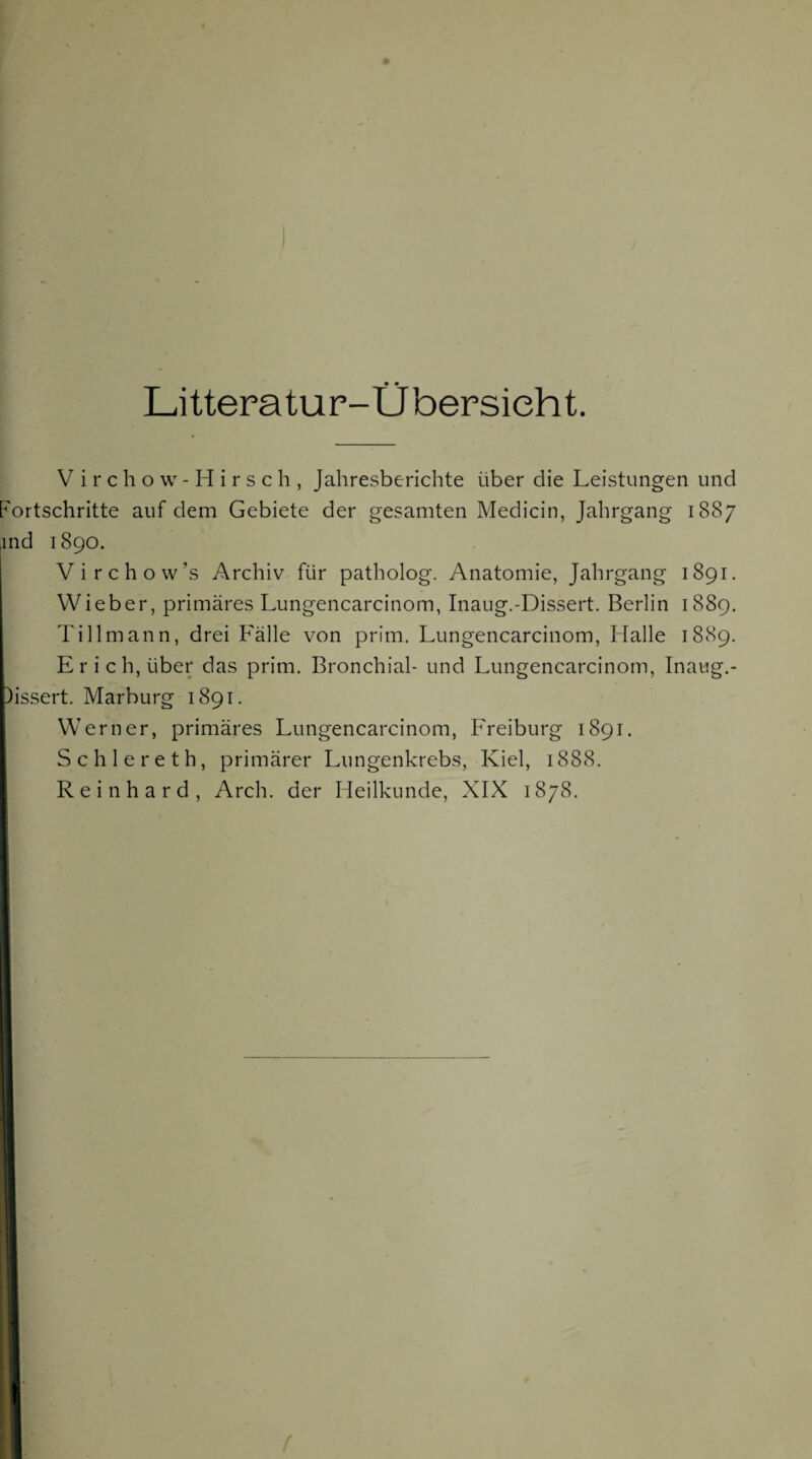 Litteratur-Übersieht. V i r c h o w - H i r s c h , Jahresberichte über die Leistungen und Fortschritte auf dem Gebiete der gesamten Medicin, Jahrgang 1887 jnd 1890. Virchow’s Archiv für patholog. Anatomie, Jahrgang 1891. Wieber, primäres Lungencarcinom, Inaug.-Dissert. Berlin 1889. Tillmann, drei Fälle von prim. Lungencarcinom, Halle 1889. Erich, über das prim. Bronchial- und Lungencarcinom, Inaug.- )issert. Marburg 1891. Werner, primäres Lungencarcinom, Freiburg 1891. Schlereth, primärer Lungenkrebs, Kiel, 1888. Reinhard, Arch. der Heilkunde, XIX 1878.