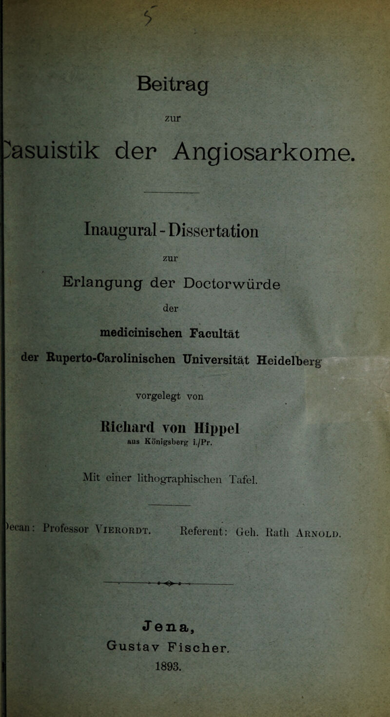 zur : , . V Kasuistik der Angiosarkome Inaugural - Dissertation zur Erlangung der Doctorwürde der medicinischen Facultät der Ruperto-Carolinischen Universität Heidelberg vorgelegt von Richard von Hippel aus Königsberg i./Pr. Mit einer lithographischen Tafel. >ecan: Professor Vierordt. Referent: Geh. Rath Arnold. --*-• ^ t J ena, Gustav Fischer. 1893.