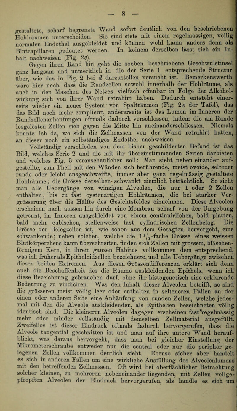 gestaltete, scharf begrenzte Wand sofort deutlich von den beschriebenen Hohlräumen unterscheiden. Sie sind stets mit einem regelmässigen, völlig normalen Endothel ausgekleidet und können wohl kaum anders denn als Blutcapillaren gedeutet werden. In keinem derselben lässt sich ein In¬ halt nachweisen (Eig. 2c). Gegen ihren Rand hin geht die soeben beschriebene Geschwulstinsel ganz langsam und unmerklich in die der Serie 1 entsprechende Structur über, wie das in Eig. 2 bei d darzustellen versucht ist. Bemerkenswerth wäre hier noch, dass die Rundzellen sowohl innerhalb der Hohlräume, als auch in den Maschen des Netzes vielfach offenbar in Eolge der Alkohol¬ wirkung sich von ihrer Wand retrahirt haben. Dadurch entsteht einer¬ seits wieder ein neues System' von Spalträumen (Eig. 2 e der Tafel), das das Bild noch mehr complicirt, andererseits ist das Lumen im Inneren der Rundzellenanhäufungen oftmals dadurch verschlossen, indem die am Rande losgelösten Zellen sich gegen die Mitte hin aneinanderschliessen. Niemals konnte ich da, wo sich die Zellmassen von der Wand retrahirt hatten, an dieser noch ein selbständiges Endothel nachweisen. Vollständig verschieden von dem bisher geschilderten Befund ist das Bild, welches Serie 2 und die mit ihr übereinstimmenden Serien darbieten und welches Eig. 3 veranschaulichen soll: Man sieht neben einander auf¬ gestellte, zum Theil mit den Wänden sich berührende, meist ovoide, seltener runde oder leicht ausgeschweifte, immer aber ganz regelmässig gestaltete Hohlräume ; die Grösse derselben* schwankt ziemlich beträchtlich. So sieht man alle Uebergänge von winzigen Alveolen, die nur 1 oder 2 Zellen enthalten, bis zu fast cystenartigen Hohlräumen, die bei starker Ver- grösserung über die Hälfte des Gesichtsfeldes einnehmen. Diese Alveolen erscheinen nach aussen hin durch eine Membran scharf von der Umgebung getrennt, im Inneren ausgekleidet von einem continuirlichen, bald platten, bald mehr cubischen, stellenweise fast cylindrischen Zellenbelag. Die Grösse der Belegzellen ist, wie schon aus dem Gesagten hervorgeht, eine schwankende; neben solchen, welche die l^/^-fache Grösse eines weissen Blutkörperchens kaum überschreiten, finden sich Zellen mit grossem, bläschen¬ förmigem Kern, in ihrem ganzen Habitus vollkommen dem entsprechend, was ich früher als Epitheloidzellen bezeichnete, und alle Uebergänge zwischen diesen beiden Extremen. Aus diesen Grössendifferenzen erklärt sich denn auch die Beschaffenheit des die Räume auskleidenden Epithels, wenn ich diese Bezeichnung gebrauchen darf, ohne ihr histogenetisch eine erklärende Bedeutung zu vindiciren. Was den Inhalt dieser Alveolen betrifft, so sind die grösseren meist völlig leer oder enthalten in selteneren Eällen an der einen oder anderen Seite eine Anhäufung von runden Zellen, welche jedes¬ mal mit den die Alveole auskleidenden, als Epithelien bezeichneten völlig identisch sind. Die kleineren Alveolen dagegen erscheinen fast*regelmässig mehr oder minder vollständig mit demselben Zellmaterial ausgefüllt. Zweifellos ist dieser Eindruck oftmals dadurch hervorgerufen, dass die Alveole tangential geschnitten ist und man auf ihre untere Wand herauf¬ blickt, was daraus hervorgeht, dass man bei gleicher Einstellung der Mikrometerschraube entweder nur die central oder nur die peripher ge¬ legenen Zellen vollkommen deutlich sieht. Ebenso sicher aber handelt es sich in anderen Eällen um eine wirkliche Ausfüllung des Alveolenlumens mit den betreffenden Zellmassen. Oft wird bei oberflächlicher Betrachtung solcher kleinen, zu mehreren nebeneinander liegenden, mit Zellen vollge¬ pfropften Alveolen der Eindruck hervorgerufen, als handle es sich um