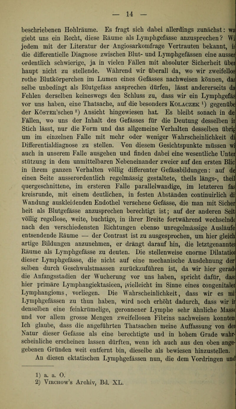 beschriebenen Hohlräume. Es fragt sich dabei allerdings zunächst: wa giebt uns ein Recht, diese Räume als Lymphgefässe anzusprechen? Wi jedem mit der Literatur der Angiosarkomfrage Vertrauten bekannt, is die differentielle Diagnose zwischen Blut- und Lymphgefässen eine aussei ordentlich schwierige, ja in vielen Fällen mit absoluter Sicherheit übei haupt nicht zu stellende. Während wir überall da, wo wir zweifellos rothe Blutkörperchen im Lumen eines Gefässes nachweisen können, das selbe unbedingt als Blutgefäss ansprechen 'dürfen, lässt andererseits da Fehlen derselben keineswegs den Schluss zu, dass wir ein Lymphgefäs vor uns haben, eine Thatsache, auf die besonders Kolaczek gegenübe der KöSTER’schen 2) Ansicht hingewiesen hat. Es bleibt sonach in de Fällen, wo uns der Inhalt des Gefässes für die Deutung desselben ii Stich lässt, nur die Form und das allgemeine Verhalten desselben übri^ um im einzelnen Falle mit mehr oder weniger Wahrscheinlichkeit di Differentialdiagnose zu stellen. Von diesem Gesichtspunkte müssen wi auch in unserem Falle ausgehen und finden dabei eine wesentliche Unter Stützung in dem unmittelbaren Nebeneinander zweier auf den ersten Blic in ihrem ganzen Verhalten völlig differenter Gefässbildungen: auf de einen Seite ausserordentlich regelmässig gestaltete, theils längs-, theil quergeschnittene, im ersteren Falle parallelwandige, im letzteren fas kreisrunde, mit einem deutlichen, in festen Abständen continuirlich di Wandung auskleidenden Endothel versehene Gefässe, die man mit Sicher heit als Blutgefässe anzusprechen berechtigt ist; auf der anderen Seit völlig regellose, weite, buchtige, in ihrer Breite fortwährend wechselnde nach den verschiedensten Richtungen ebenso unregelmässige Ausläufe entsendende Räume — der Contrast ist zu ausgesprochen, um hier gleich artige Bildungen anzunehmen, er drängt darauf hin, die letztgenannte! Räume als Lymphgefässe zu deuten. Die stellenweise enorme Dilatatioj dieser Lymphgefässe, die nicht auf eine mechanische Ausdehnung der selben durch Geschwulstmassen zurückzuführen ist, da wir hier geradi die Anfangsstadien der Wucherung vor uns haben, spricht dafür, das! hier primäre Lymphangiektasieen, Ivielleicht im Sinne eines congenitalei Lymphangioms, vorliegen. Die Wahrscheinlichkeit, dass wir es mi Lymphgefässen zu thun haben, wird noch erhöht dadurch, dass wir ii denselben eine feinkrümelige, geronnener Lymphe sehr ähnliche Masse und vor allem grosse Mengen zweifellosen Fibrins nachweisen konnten Ich glaube, dass die angeführten Thatsachen meine Auffassung von dei Natur dieser Gefässe als eine berechtigte und in hohem Grade wahr¬ scheinliche erscheinen lassen dürften, wenn ich auch aus den oben ange¬ gebenen Gründen weit entfernt bin, dieselbe als bewiesen hinzustellen. An diesen ektatischen Lymphgefässen nun, die dem Vordringen und 1) a. a. 0. 2) ViRcnow’s Archiv, Bd. XL.