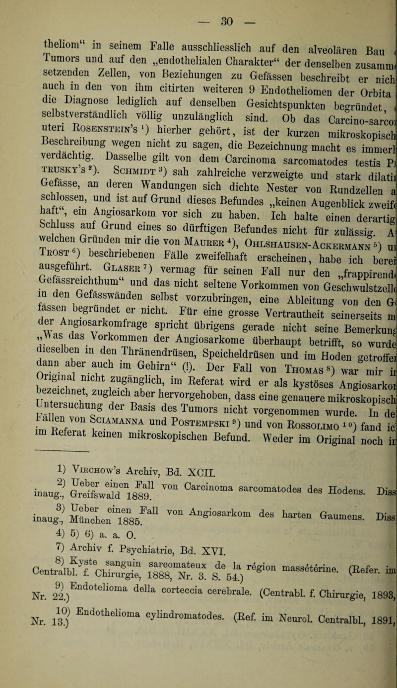 thehom“ iti seinem Falle ausschliesslich auf den alveolären Bau ( Tumors und auf den „endothelialen Charakter“ der denselben zusamm. setzenden Zellen, von Beziehungen zu Gefässen beschreibt er nich auch in den von ihm citirten weiteren 9 Endotheliomen der Orbita die Diagnose lediglich auf denselben Gesichtspunkten begründet selbstverständlich völlig unzulänglich sind. Ob das Carcino-sarco Uteri Rosenstein’s') hierher gehört, ist der kurzen mikroskopisch Beschreibung wegen nicht zu sagen, die Bezeichnung macht es immerl verdächtig. Dasselbe gilt von dem Carcinoma sarcomatodes testis P: TEUSKYS*). Schmidt 3) sah zahlreiche verzweigte und stark dilatii Gefasse, an deren Wandungen sich dichte Nester von Rundzellen a sc lossen, und ist auf Grund dieses Befundes „keinen Augenblick zweif haf , ein Angiosarkom vor sich zu haben. Ich halte einen derartig Schluss auf Grund eines so dürftigen Befundes nicht für zulässig A welchen Gründen mir die von Maueer ^), Ohlshausen-Ackeemann D ui Trostbeschriebenen Fälle zweifelhaft erscheinen, habe ich berei ausgefuhrt Glaser p vermag für seinen Fall nur den „frappirend: efassreicphum und das nicht seltene Vorkommen von Geschwulstzeih n den Gefasswanden selbst vorzubringen, eine Ableitung von den G fassen begrübet er nicht. Für eine grosse Vertrautheit seinerseits m der Angiosarkomfrage spricht übrigens gerade nicht seine Bemerkum „Was das Vorkommen der Angiosarkome überhaupt betrifft, so wurdt dieselben in den Thränendrüsen, Speicheldrüsen und im Hoden getrotfe; dann aber auch im Gehirn“ (!). Der Fall von Thomas«) war mir ii bezeichnet, zugleich aber hervorgehoben, dass eine genauere mikroskopisch ntmsuchung der Basis des Tumors nicht vorgenommen wurde. In de allen von Sciamanna und Postempski «) und von Rossolimo i») fand ic m Referat keinen mikroskopischen Befund. Weder im Original noch ii 1) ViECHow’s Archiv, Bd. XCII. eSSwS 8w‘ Hod.»,. Di„ i.4’ ä« l'»-. Di„ 4) 5) 6) a. a. 0. 7) Archiv f. Psychiatrie, Bd. XVI. CentrÄ.‘ChTrS massÄtirine. (Refer. iir Nr. corteccia cerebrale. (Centrabl. f. Chirurgie, 1893, Nr. 13)^ -Eutiothelioma cylindromatodes. (Ref. im Neurol. Centralbl., 1891,