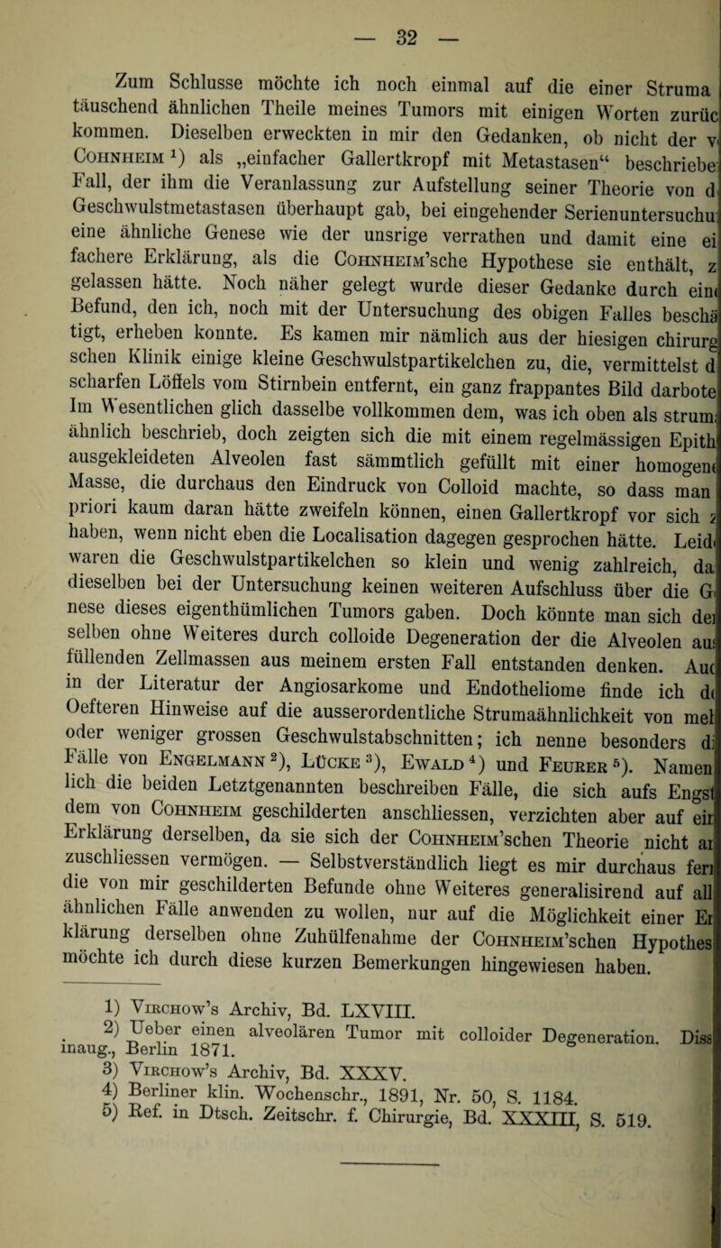 SclilussG TiiöclitG icli Doch GinDiSil 3,iif cüg Gincr Struniä täuschend ähnlichen Theile meines Tumors mit einigen Worten zurüc kommen. Dieselben erweckten in mir den Gedanken, ob nicht der v« CoiiNHEiM 1) als „einfacher Gallertkropf mit Metastasen“ beschriebe: Fall, der ihm die Veranlassung zur Aufstellung seiner Theorie von d. Geschwulstmetastasen überhaupt gab, bei eingehender Serienuntersuchu' eine ähnliche Genese wie der unsrige verrathen und damit eine ei fächere Erklärung, als die CoHNHEiM’sche Hypothese sie enthält, z gelassen hätte. Noch näher gelegt wurde dieser Gedanke durch eine Befund, den ich, noch mit der Untersuchung des obigen Falles beschä tigt, erheben konnte. Es kamen mir nämlich aus der hiesigen Chirurg sehen Klinik einige kleine Geschwulstpartikelchen zu, die, vermittelst d scharfen Löfiels vom Stirnbein entfernt, ein ganz frappantes Bild darbote Im W esentlichen glich dasselbe vollkommen dem, was ich oben als strum: ähnlich beschlieb, doch zeigten sich die mit einem regelmässigen Epith ausgekleideten Alveolen fast sämmtlich gefüllt mit einer homogene Masse, die durchaus den Eindruck von Colloid machte, so dass man priori kaum daran hätte zweifeln können, einen Gallertkropf vor sich 2 haben, wenn nicht eben die Localisation dagegen gesprochen hätte. Leidi waren die Geschwulstpartikelchen so klein und wenig zahlreich, da dieselben bei der Untersuchung keinen weiteren Aufschluss über die G nese dieses eigenthümlichen Tumors gaben. Doch könnte man sich dej selben ohne Weiteres durch colloide Degeneration der die Alveolen am füllenden Zellmassen aus meinem ersten Fall entstanden denken. Aue in der Literatur der Angiosarkome und Endotheliome finde ich d( Oefteren Hinweise auf die ausserordentliche Strumaähnlichkeit von mel oder weniger grossen Geschwulstabschnitten; ich nenne besonders di h alle von Engelmann 2), Lücke 3), Ewald und Feurer •’^). Namen lieh die beiden Letztgenannten beschreiben Fälle, die sich aufs Engsl dem von Cohnheim geschilderten anschliessen, verzichten aber auf eir Erklärung derselben, da sie sich der CoHNHEiM’schen Theorie nicht ai zuschliessen vermögen. — Selbstverständlich liegt es mir durchaus feri die von mir geschilderten Befunde ohne Weiteres generalisirend auf all ähnlichen Fälle anwenden zu wollen, nur auf die Möglichkeit einer Er klärung derselben ohne Zuhülfenahrne der CoHNHEiM’schen Hypothes möchte ich durch diese kurzen Bemerkungen hingewiesen haben. 1) VißCHow’s Archiv, Bd. LXVIII. 2) Ueber einen alveolären Tumor mit colloider Degeneration Diss inaug., Berlin 1871. 3) ViKCHow’s Archiv, Bd. XXXV. 4) Berliner klin. Wochenschr., 1891, Nr. 50, S. 1184. 5) Ref. in Dtsch. Zeitschr. f. Chirurgie, Bd. XXXTTT S. 519.