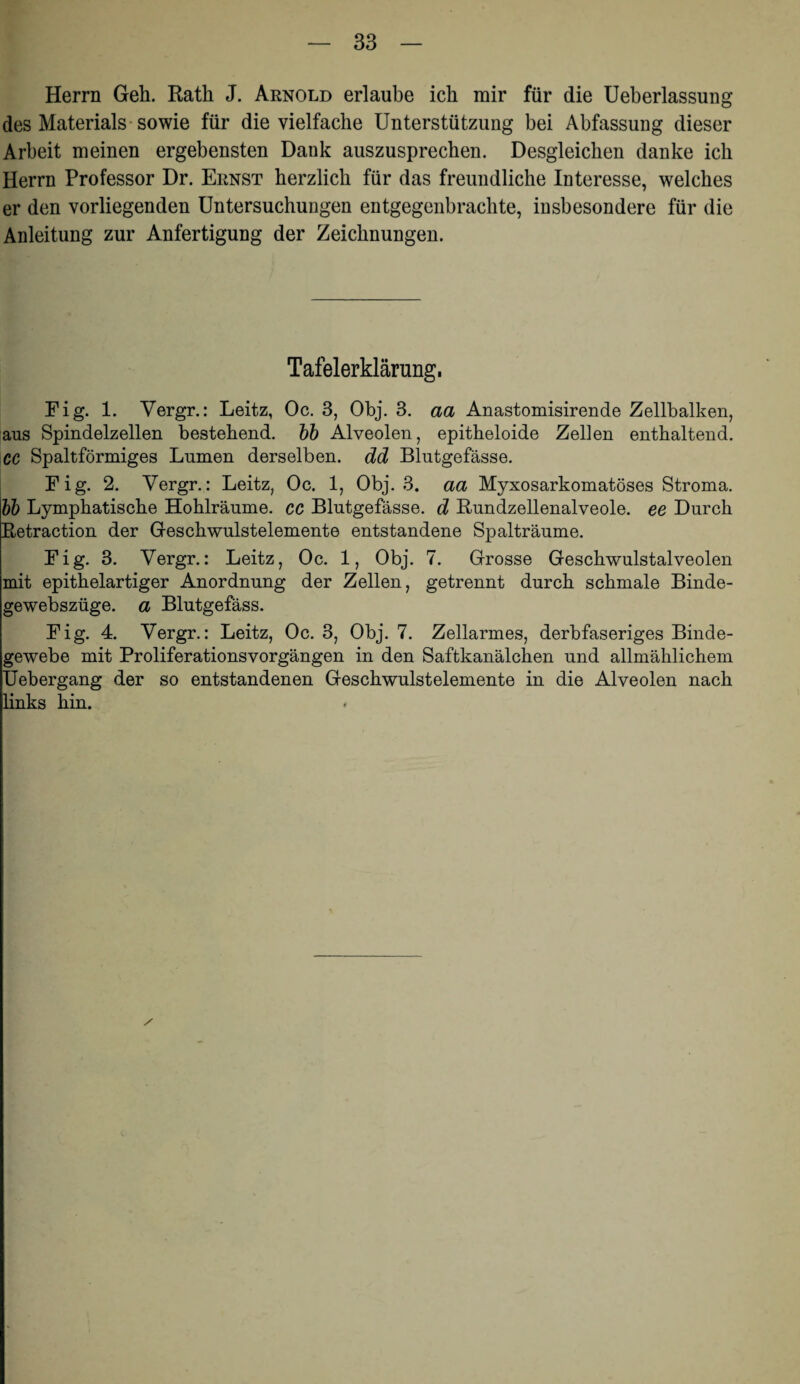 Herrn Geh. Rath J. Arnold erlaube ich mir für die Ueberlassung des Materials-sowie für die vielfache Unterstützung bei Abfassung dieser Arbeit meinen ergebensten Dank auszusprechen. Desgleichen danke ich Herrn Professor Dr. Ernst herzlich für das freundliche Interesse, welches er den vorliegenden Untersuchungen entgegenbrachte, insbesondere für die Anleitung zur Anfertigung der Zeichnungen. Tafelerklärung. Fig. 1. Vergr.: Leitz, Oc. 3, Obj. 3. aa Anastomisirende Zellbalken, aus Spindelzellen bestehend, hb Alveolen, epitheloide Zellen enthaltend. CC Spaltförmiges Lumen derselben, dd Blutgefässe. Fig. 2. Vergr.: Leitz, Oc. 1, Obj. 3. aa Myxosarkomatöses Stroma. hb Lymphatische Hohlräume, cc Blutgefässe, d Rundzellenalveole, ee Durch Retraction der Geschwulstelemente entstandene Spalträume. Fig. 3. Vergr.: Leitz, Oc. 1, Obj. 7. Grosse Geschwulstalveolen mit epithelartiger Anordnung der Zellen, getrennt durch schmale Binde- gewebszüge. a Blutgefäss. Fig. 4. Vergr.: Leitz, Oc. 3, Obj. 7. Zellarmes, derbfaseriges Binde¬ gewebe mit Proliferationsvorgängen in den Saftkanälchen und allmählichem Uebergang der so entstandenen Geschwulstelemente in die Alveolen nach links hin.