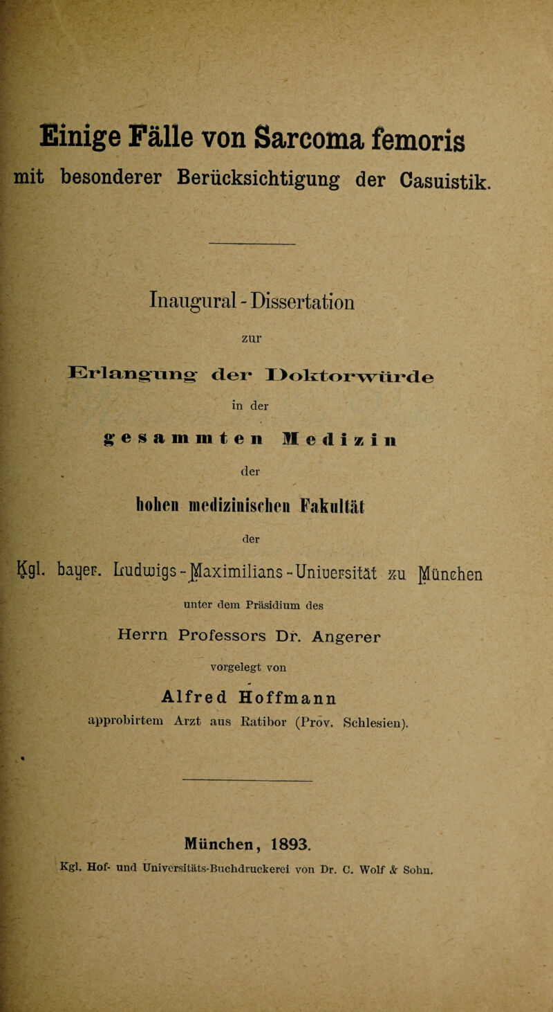 Einige Fälle von Sarcoma femoris mit besonderer Berücksichtigung der Casuistik. Inaugural - Dissertation zur Erlangimg’ der* Doktorwürde in der gesammten Medizin der hohen medizinischen Fakultät der ?gl- bayeF. Imdungs-Maximilians-Uniuepsität 211 München unter dem Präsidium des Herrn Professors Df. Angerer vorgelegt von Alfred Hoffmann approbirtem Arzt aus Ratibor (Prov. Schlesien). München, 1893. Kgl. Hof- und Universitäts-Buchdruckerei von Dr. C. Wolf & Sohn.