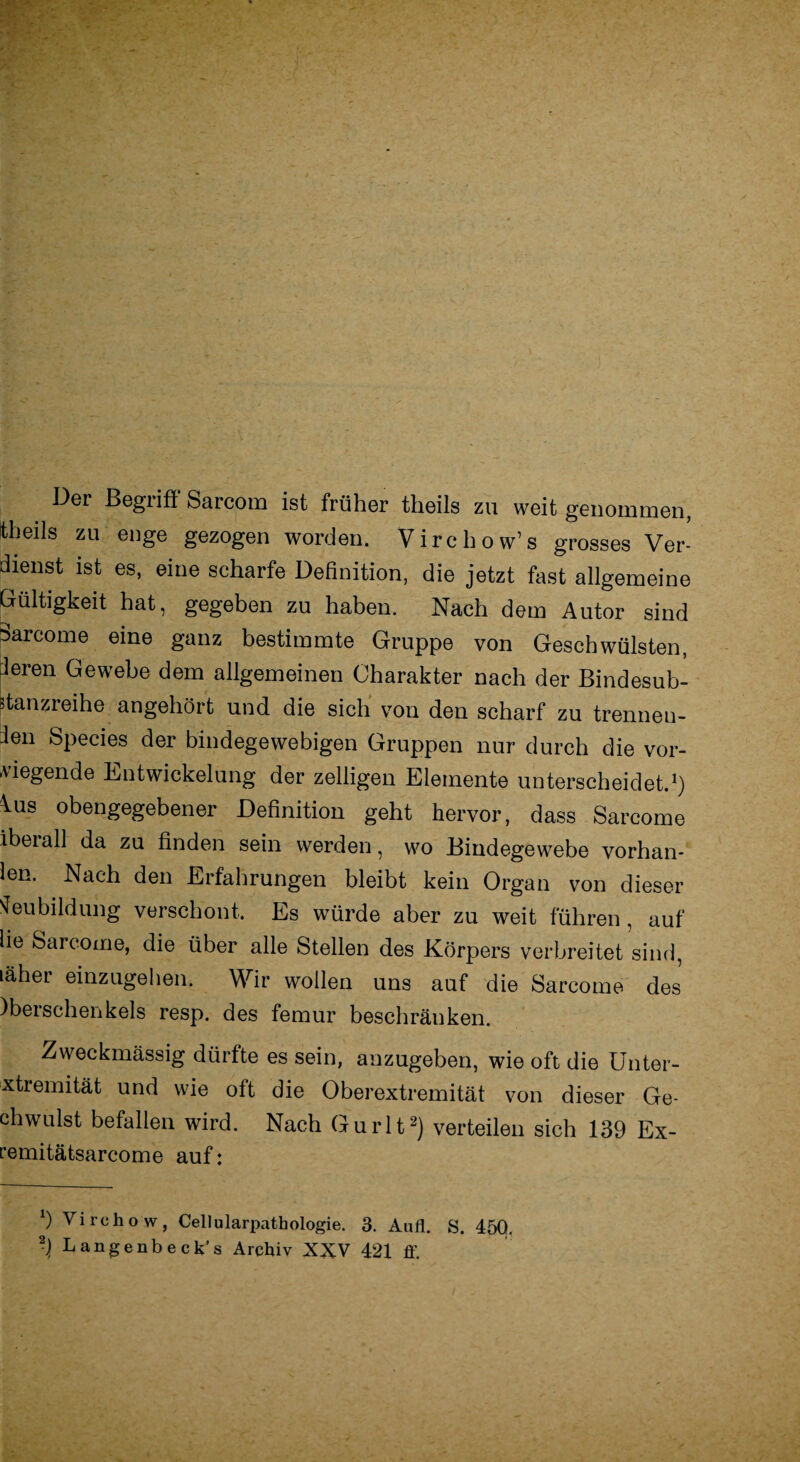 Oer ßegiifi Sarcom ist früher theils zu weit genommen, theils zu enge gezogen worden. Virchow’s grosses Ver¬ dienst ist es, eine scharfe Definition, die jetzt fast allgemeine Gültigkeit hat, gegeben zu haben. Nach dem Autor sind Barcome eine ganz bestimmte Gruppe von Geschwülsten, f^ren Gewebe dem allgemeinen Charakter nach der Bindesub- »tanzreihe angehört und die sich von den scharf zu trennen¬ den Species der bindegewebigen Gruppen nur durch die vor¬ liegende Entwickelung der zelligen Elemente unterscheidet.1) lus obengegebener Definition geht hervor, dass Sarcome ibeiall da zu finden sein werden, wo Bindegewebe vorhan- len. Nach den Erfahrungen bleibt kein Organ von dieser Neubildung verschont. Es würde aber zu weit führen , auf lie Sarcome, die über alle Stellen des Körpers verbreitet sind, läher einzugehen. Wir wollen uns auf die Sarcome des )berschenkels resp. des femur beschränken. Zweckmässig dürfte es sein, anzugeben, wie oft die Unter- Extremität und wie olt die Oberextremität von dieser Ge- chwulst befallen wird. Nach Gurlt2) verteilen sich 139 Ex- remitätsarcome auf: 9 Virehow, Cellularpathologie. 3. Aufl. S. 450.