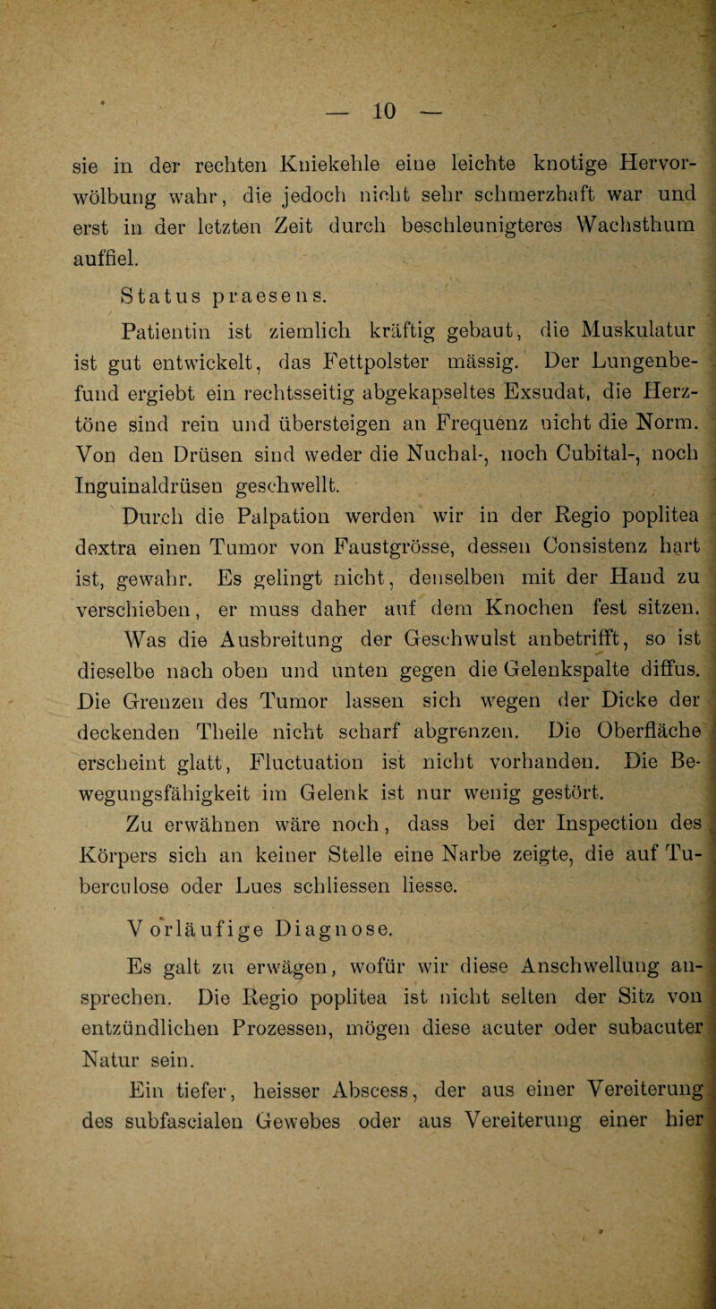 sie in der rechten Kniekehle eine leichte knotige Hervor¬ wölbung wahr, die jedoch nicht sehr schmerzhaft war und erst in der letzten Zeit durch beschleunigteres Wachsthum auffiel. Status praesens. Patientin ist ziemlich kräftig gebaut, die Muskulatur ist gut entwickelt, das Fettpolster massig. Der Lungenbe¬ fund ergiebt ein rechtsseitig abgekapseltes Exsudat, die Herz¬ töne sind rein und übersteigen an Frequenz nicht die Norm. Von den Drüsen sind weder die Nuchal-, noch Cubital-, noch Inguinaldrüsen geschwellt. Durch die Palpation werden wir in der Regio poplitea dextra einen Tumor von Faustgrösse, dessen Consistenz hart ist, gewahr. Es gelingt nicht, denselben mit der Hand zu verschieben, er muss daher auf dem Knochen fest sitzen. Was die Ausbreitung der Geschwulst anbetrifft, so ist dieselbe nach oben und unten gegen die Gelenkspalte diffus. Die Grenzen des Tumor lassen sich wegen der Dicke der deckenden Theile nicht scharf abgrenzen. Die Oberfläche erscheint glatt, Fluctuation ist nicht vorhanden. Die Be¬ wegungsfähigkeit im Gelenk ist nur wenig gestört. Zu erwähnen wäre noch, dass bei der Inspection des Körpers sich an keiner Stelle eine Narbe zeigte, die auf Tu- berculose oder Lues schliessen liesse. Vorläufige Diagnose. Es galt zu erwägen, wofür wir diese Anschwellung an¬ sprechen. Die Regio poplitea ist nicht selten der Sitz von entzündlichen Prozessen, mögen diese acuter oder subacuter Natur sein. Ein tiefer, heisser Abscess, der aus einer Vereiterung des subfascialen Gewebes oder aus Vereiterung einer hier