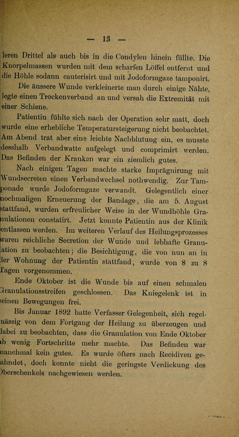 leren Drittel als auch bis in die Condylen hinein füllte. Die Knorpelmassen wurden mit dem scharfen Löffel entfernt und die Höhle sodann cauterisirt und mit Jodoformgaze tamponirt. Die äussere Wunde verkleinerte man durch einige Nähte, legte einen Trockenverband an und versah die Extremität mit einer Schiene. Patientin fühlte sich nach der Operation sehr matt, doch wurde eine erhebliche Temperatursteigerung nicht beobachtet. Am Abend trat aber eine leichte Nachblutung ein, es musste desshalb Verbandwatte aufgelegt und comprimirt werden. Das Befinden der Kranken war ein ziemlich gutes. Nach einigen Tagen machte starke Imprägnirung mit Wundsecreten einen Verbandwechsel nothwendig. Zur Tam¬ ponade wurde Jodoformgaze verwandt. Gelegentlich einer nochmaligen Erneuerung der Bandage, die am 5. August ätattfand, wurden erfreulicher Weise in der Wundhöhle Gra¬ nulationen constatirt. Jetzt konnte Patientin aus der Klinik entlassen werden. Im weiteren Verlauf des Heilungsprozesses svaren reichliche Secretion der Wunde und lebhafte Granu- ation zu beobachten) die Besichtigung, die von nun an in ier Wohnung der Patientin stattfand, wurde von 8 zu 8 Lagen vorgenommen. Ende Oktober ist die Wunde bis auf einen schmalen Jranulationsstreifen geschlossen. Das Kniegelenk ist in seinen Bewegungen frei. Bis Januar 1892 hatte Verfasser Gelegenheit, sich regel- lässig von dem Fortgang der Heilung zu überzeugen und labei zu beobachten, dass die Granulation von Ende Oktober ib wenig Fortschritte mehr machte. Das Befinden war nanchmal kein gutes. Es wurde öfters nach Recidiven ge- ahndet, doch konnte nicht die geringste Verdickung des pberschenkels nachgewiesen werden.