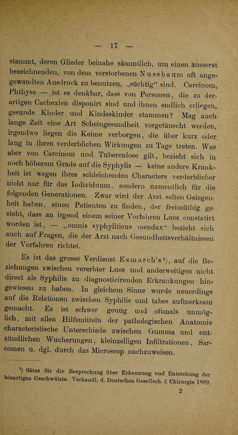 stammt, deren Glieder beinahe sämmtlich, um einen äusserst bezeichnenden, von dem verstorbenen N u ss ba um oft ange- gewandten Ausdruck zu benutzen, „süchtig“ sind. Carcinom, Phthyse — ist es denkbar,.dass von Personen, die zu der¬ artigen Caehexien disponirt sind und ihnen endlich erliegen, gesunde Kinder und Kindeskinder stammen? Mag auch lange Zeit eine Art Scheingesundheit vorgetäuscht werden, irgendwo liegen die Keime verborgen, die über kurz oder lang in . ihren verderblichen Wirkungen zu Tage treten. Was aber von Carcinom und Tuberculose gilt, bezieht sich in noch höherem Grade auf die Syphylis - keine andere Krank¬ heit ist wegen ihres schleichenden Characters verderblicher nicht nur für das Individuum, sondern namentlich für die folgenden Generationen. Zwar wird der Arzt selten Gelegen¬ heit haben, einen Patienten zu finden, der freimüthig ge¬ steht, dass an irgend einem seiner Vorfahren Lues constatirt worden ist — „omnis syphyliticus mendax“ bezieht sich auch aut I ragen, die der Arzt nach Gesundheitsverhältnissen der Vorfahren richtet. Ks ist das grosse' Verdienst EsmarclPs1), auf die Be¬ ziehungen zwischen vererbter Lues und anderweitigen nicht direct als Syphilis zu diagnosticirenden Erkrankungen hin- gewiesen zu haben. In gleichem Sinne wurde neuerdings auf die Relationen zwischen Syphilis und tabes aufmerksam gemacht. Es ist schwer genug und oftmals unmög¬ lich, mit allen Hilfsmitteln der pathologischen Anatomie characteristische Unterschiede zwischen Gumma und ent¬ zündlichen Wucherungen, kleinzelligen Infiltrationen, Sar- comen u. dgl. durch das Microscop nachzuweisen. b Satze für die Besprechung über Erkennung und Entstehung der bösartigen Geschwülste. Verhandl. d. Deutschen Gesellsch. f. Chirurgie 1889. 2 /