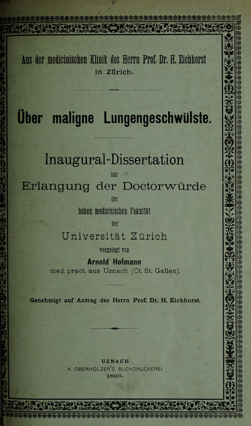 Ans äer meüicinisclien Klinik ües Herrn Prof. Dr. H. Eichtest in Zürich. Über maligne Lungengeschwülste. Inaugural-Dissertation zur * Erlangung der Doetorwürde Her koken medicinlsclien Fakultät der Universität Zürich vorgelegt von Arnold Hofmann med. pract. aus Uznach (Ct. St. Gallen). 3$e m Genehmigt auf Antrag des Herrn Prof. Dr. H. Eichhorst. -***- UZNACH K. OBERHOLZER’S BUCHDRUCKEREI 1893.