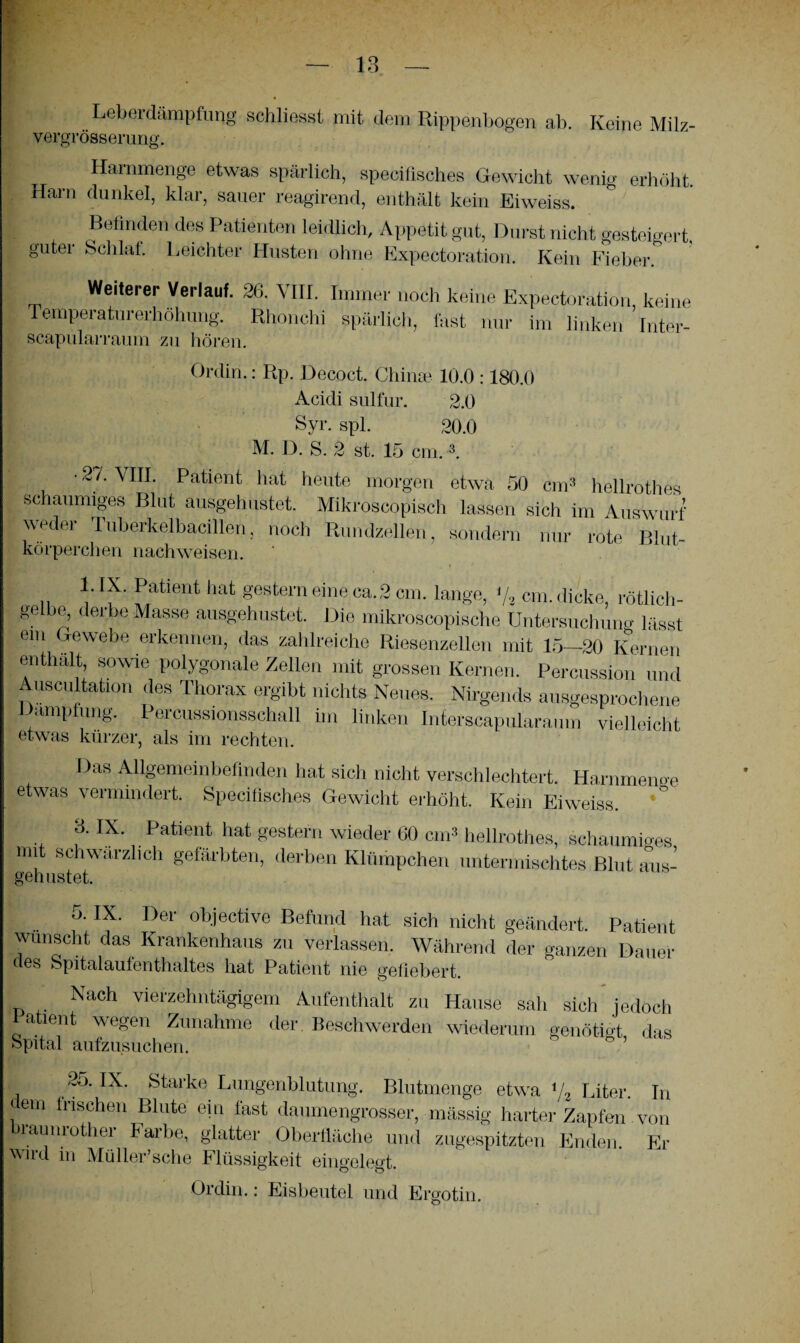 Leberdämpfung schliesst mit dem Rippenbogen ab. Keine Milz- vergrösserung. Harnmenge etwas spärlich, specifisches Gewicht wenig erhöht. Harn dunkel, klar, sauer reagirend, enthält kein Eiweiss. Befinden des Patienten leidlich, Appetit gut, Durst nicht gesteigert, guter Schlaf. Leichter Husten ohne Expectoration. Kein Fieber. Weiterer Verlauf. 26. VIII. Immer noch keine Expectoration, keine Temperaturerhöhung. Khonchi spärlich, fast nur im linken Inter- scapularraum zu hören. Ordin.: Rp. Decoct. Chinas 10.0 :180.0 Acidi sulfur. 2.0 Syr. spl. 20.0 M. D. S. 2 st. 15 cm.3. • 27. VIII. Patient hat heute morgen etwa 50 cm3 hellrothes schaumiges Blut ausgehustet. Mikroscopisch lassen sich im Auswurf we ei Tubeikelbacillen, noch Rundzellen, sondern nur rote Blut¬ körperchen nachweisen. 1. IX. Patient hat gestern eine ca.3 cm. lange, '/2 cm. dicke, rötlich- ge be, derbe Masse ausgehustet. Die mikroseopische Untersuchung lässt ein Gewebe erkennen, das zahlreiche Riesenzellen mit 15—20 Kernen enthält, sowie polygonale Zellen mit grossen Kernen. Percussion und Auscultation des Thorax ergibt nichts Neues. Nirgends ausgesprochene Dampfung. Percussionsschall im linken Interscapularaum vielleicht etwas kürzer, als im rechten. Das Allgemeinbefinden hat sich nicht verschlechtert. Harnmenge etwas vermindert. Specifisches Gewicht erhöht. Kein Eiweiss. 3. IX. Patient hat gestern wieder 60 cm’ hellrothes, schaumiges mit schwärzlich gefärbten, derben Klümpchen untermischtes Blut aus- gehustet. 5. IX. Der objective Befund hat sich nicht geändert. Patient wünscht das Krankenhaus zu verlassen. Während der ganzen Dauer des Spitalaufenthaltes hat Patient nie gefiebert. Nach vierzehntägigem Aufenthalt zu Hause sah sich jedoch Patient wegen Zunahme der. Beschwerden wiederum genötigt das Spital aufzusuchen. 25. IX. Starke Lungenblutung. Blutmenge etwa i/2 Liter. In em irischen Blute ein fast daumengrosser, mässig harter Zapfen. von biäunrother Farbe, glatter Oberfläche und zugespitzten Enden. Er wild in Müller’sehe Flüssigkeit eingelegt. Ordin.: Eisbeutel und Ergotin.