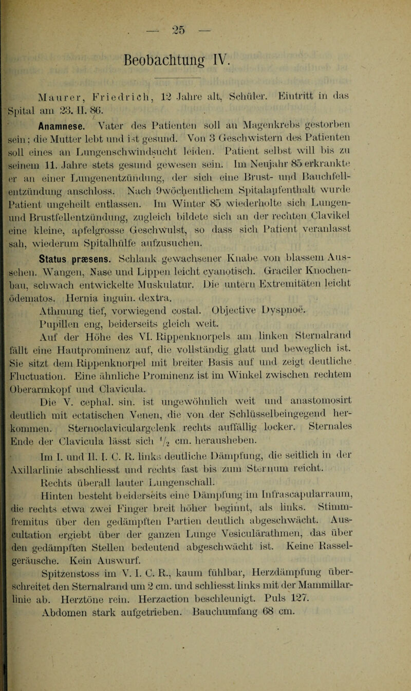 Beobachtung IV. Maurer, Friedrich, 12 Jahre alt, Schüler. Eintritt in das Spital am 23. II. 86. Anamnese. Vater des Patienten soll an Magenkrebs gestorben sein; die Mutter lebt und ist gesund. Von 3 Geschwistern des Patienten soll eines an Lungenschwindsucht leiden. Patient selbst will bis zu seinem 11. Jahre stets gesund gewesen sein. Im Neujahr 85 erkrankte er an einer Lungenentzündung, der sich eine Brust- und Bauchfell¬ entzündung anschloss. Nach 9wöchentliehein Spitalau ienthalt wurde Patient ungeheilt entlassen. Im Winter 85 wiederholte sich Lungen- und Brustfellentzündung, zugleich bildete sich an der rechten Clavikel eine kleine, apfelgrosse Geschwulst, so dass sich Patient veranlasst sah, wiederum Spitalhülfe aufzusuchen. Status praesens. Schlank gewachsener Knabe von blassem Aus¬ sehen. Wangen, Nase und Lippen leicht cyanotisch. Gradier Knochen¬ bau, schwach entwickelte Muskulatur. Die untern Extremitäten leicht ödematos. Hernia inguin. dextra. Atlimung tief, vorwiegend costal. Objective Dyspnoe. Pupillen eng, beiderseits gleich weit. Auf der Höhe des VI. Rippenknorpels am linken Sternalrand fällt eine Hautprominenz auf, die vollständig glatt und beweglich ist. Sie sitzt dem Rippenknorpel mit breiter Basis auf und zeigt deutliche Fluctuation. Eine ähnliche Prominenz ist im Winkel zwischen rechtem Oberarmkopf und Clavicula. Die V. cephal. sin. ist ungewöhnlich weit und anastomosirt deutlich mit ectatischen Venen, die von der Schlüsselbeingegend her- kommen. Sternoclaviculargelenk rechts auffällig locker. Sternales Ende der Clavicula lässt sich ff2 cm- herausheben. Im I. und 11. L C. R. links deutliche Dämpfung, die seitlich in der Axillarlinie abschliesst und rechts fast bis zum Sternum reicht. Rechts überall lauter Lungenschäll. Hinten besteht beiderseits eine Dämpfung im Intrascapularraum, die rechts etwa zwei Finger breit höher beginnt, als links. Stimm- fremitus über den gedämpften Partien deutlich abgeschwächt. Aus- cultation ergiebt über der ganzen Lunge Vesiculärathmen, das über den gedämpften Stellen bedeutend abgeschwächt ist. Keine Rassel¬ geräusche. Kein Auswurf. Spitzenstoss im V. I. C. R., kaum fühlbar, Herzdämpfung über¬ schreitet den Sternalrand um 2 cm. und schliesst links mit der Mammillar- linie ab. Herztöne rein. Herzaction beschleunigt. Puls 127. Abdomen stark aufgetrieben. Bauchumfang 68 cm.