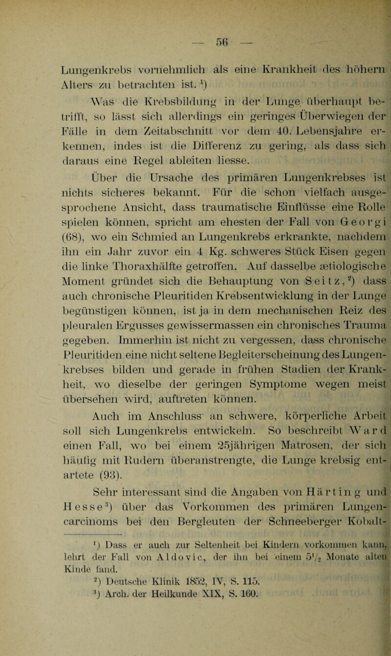 Lungenkrebs vornehmlich als eine Krankheit des hohem Alters zu betrachten ist. x) Was die Krebsbildung in der Lunge, überhaupt be¬ trifft, so lässt sich allerdings ein geringes Überwiegen der Fälle in dem Zeitabschnitt vor dem 40. Lebensjahre er¬ kennen, indes ist die Differenz zu gering, als dass sich daraus eine Regel ableiten liesse. Über die Ursache des primären Lungenkrebses ist nichts sicheres bekannt. Für die schon vielfach ausge¬ sprochene Ansicht, dass traumatische Einflüsse eine Rolle spielen können, spricht am ehesten der Fall von Georgi (68), wo ein Schmied an Lungenkrebs erkrankte, nachdem ihn ein Jahr zuvor ein 4 Kg. schweres Stück Eisen gegen die linke Thoraxhälfte getroffen. Auf dasselbe aetiologische Moment gründet sich die Behauptung von S e i t z,2) dass auch chronische Pleuritiden Krebsentwicklung in der Lunge begünstigen können, ist ja in dem mechanischen Reiz des pleuralen Ergusses gewissermassen ein chronisches Trauma gegeben. Immerhin ist nicht zu vergessen, dass chronische Pleuritiden eine nicht seltene Begleiterscheinung des Lungen¬ krebses bilden und gerade in frühen Stadien der Krank¬ heit, wo dieselbe der geringen Symptome wegen meist übersehen wird, auftreten können. Auch im Anschluss- an schwere, körperliche Arbeit soll sich Lungenkrebs entwickeln. So beschreibt Ward einen Fall, wo bei einem 25jährigen Matrosen, der sich häufig mit Rudern überanstrengte, die Lunge krebsig ent- j artete (93). Sehr interessant sind die Angaben von Härting und Hesse3) über das Vorkommen des primären Lungen- carcinoms bei den Bergleuten der Schneeberger Kobalt- r) Dass er auch zur Seltenheit bei Kindern Vorkommen kann, lehrt der Fall von Aldovic, der ihn bei einem 572 Monate alten Kinde fand. 2) Deutsche Klinik 1852, IV, S. 115. h Arch. der Heilkunde XIX, S. 160.