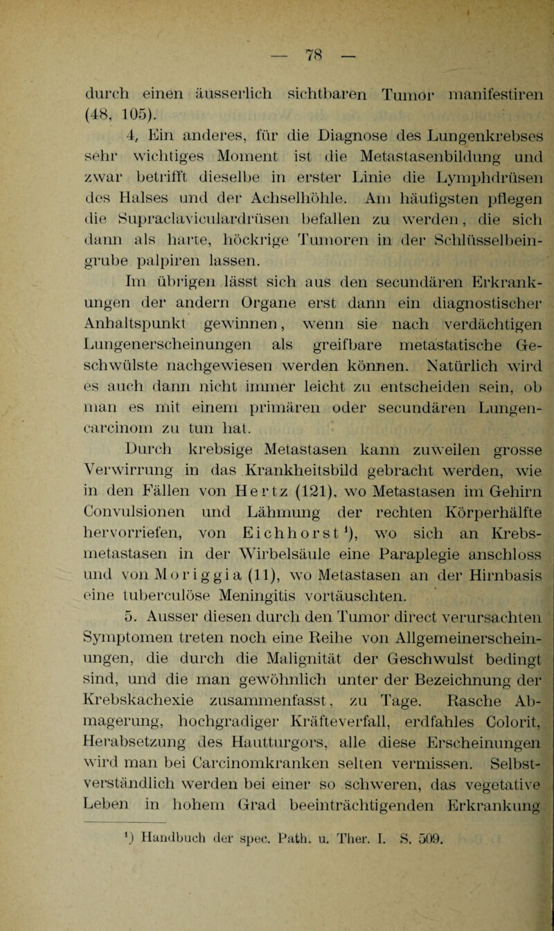 durch einen äusserlieh sichtbaren Tumor manifestiren (48, 105). 4, Ein anderes, für die Diagnose des Lungenkrebses sehr wichtiges Moment ist die Metastasenbildung und zwar betrifft dieselbe in erster Linie die Lymphdrüsen des Halses und der Achselhöhle. Am häufigsten pflegen die Supraclaviculardrüsen befallen zu werden, die sich dann als harte, höckrige Tumoren in der Schlüsselbein¬ grube palpiren lassen. Im übrigen lässt sich aus den secundären Erkrank¬ ungen der andern Organe erst dann ein diagnostischer Anhaltspunkt gewinnen, wenn sie nach verdächtigen Lungenerscheinungen als greifbare metastatische Ge¬ schwülste nachgewiesen werden können. Natürlich wird es auch dann nicht immer leicht zu entscheiden sein, ob man es mit einem primären oder secundären Lungen- carcinom zu tun hat. Durch krebsige Metastasen kann zuweilen grosse Verwirrung in das Krankheitsbild gebracht werden, wie in den Fällen von Hertz (121), wo Metastasen im Gehirn Convulsionen und Lähmung der rechten Körperhälfte hervorriefen, von Eichhorst1), wo sich an Krebs- metastasen in der Wirbelsäule eine Paraplegie anschloss und von Moriggia (11), wo Metastasen an der Hirnbasis eine tuberculöse Meningitis vortäuschten. 5. Ausser diesen durch den Tumor direct verursachten Symptomen treten noch eine Reihe von Allgemeinerschein¬ ungen, die durch die Malignität der Geschwulst bedingt sind, und die man gewöhnlich unter der Bezeichnung der Krebskachexie zusammenfasst, zu Tage. Rasche Ab¬ magerung, hochgradiger Kräfteverfall, erdfahles Colorit, Herabsetzung des Hautturgors, alle diese Erscheinungen wird man bei Carcinomkranken selten vermissen. Selbst¬ verständlich werden bei einer so schweren, das vegetative Leben in hohem Grad beeinträchtigenden Erkrankung 0 Handbuch der spec. Path. u. Ther. I. S. 509.