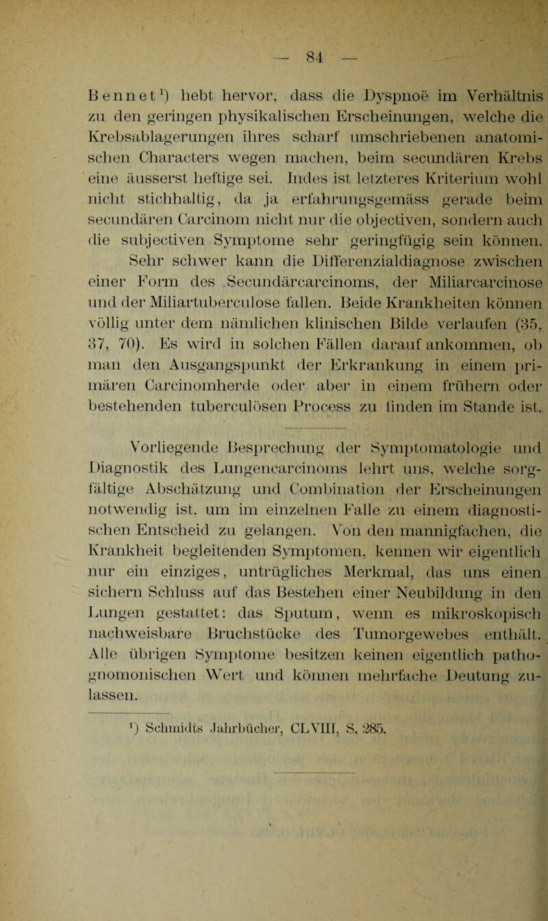 Bennet1) hebt hervor, dass die Dyspnoe im Verhältnis zu den geringen physikalischen Erscheinungen, welche die Krebsablagerungen ihres scharf umschriebenen anatomi¬ schen Characters wegen machen, beim secundären Krebs eine äusserst heftige sei. Indes ist letzteres Kriterium wohl nicht stichhaltig, da ja erfahrungsgemäss gerade beim secundären Carcinom nicht nur die objectiven, sondern auch die subjectiven Symptome sehr geringfügig sein können. Sehr schwer kann die Differenzialdiagnose zwischen einer Form des .Secundärcarcinoms, der Miliarcarcinose und der Miliartuberculose fallen. Beide Krankheiten können völlig unter dem nämlichen klinischen Bilde verlaufen (35, 37, 70). Es wird in solchen Fällen darauf ankommen, ob man den Ausgangspunkt der Erkrankung in einem pri¬ mären Carcinomherde oder aber in einem frühem oder bestehenden tuberculösen Process zu finden im Stande ist. Vorliegende Besprechung der Symptomatologie und Diagnostik des Lungenearcinoms lehrt uns, welche sorg¬ fältige Abschätzung und Combination der Erscheinungen notwendig ist. um im einzelnen Falle zu einem diagnosti¬ schen Entscheid zu gelangen. Von den mannigfachen, die Krankheit begleitenden Symptomen, kennen wir eigentlich nur ein einziges, untrügliches Merkmal, das uns einen sichern Schluss auf das Bestehen einer Neubildung in den Lungen gestattet: das Sputum, wenn es mikroskopisch nachweisbare Bruchstücke des Tumorgewebes enthält. Alle übrigen Symptome besitzen keinen eigentlich patho- gnomonischen Wert und können mehrfache Deutung zu¬ lassen.