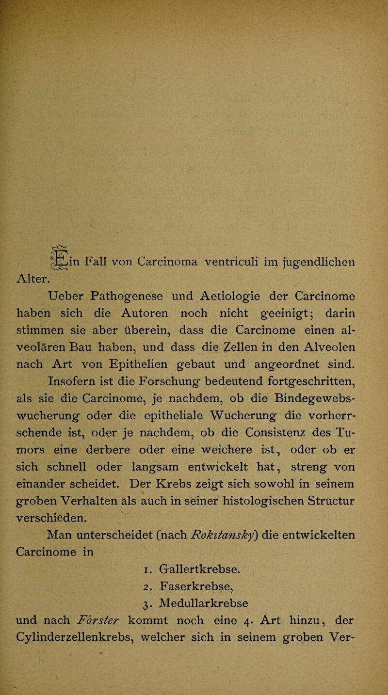 Jgjin Fall von Carcinoma ventriculi im jugendlichen Alter. Ueber Pathogenese und Aetiologie der Carcinome haben sich die Autoren noch nicht geeinigt; darin stimmen sie aber überein, dass die Carcinome einen al¬ veolären Bau haben, und dass die Zellen in den Alveolen nach Art von Epithelien gebaut und angeordnet sind. Insofern ist die Forschung bedeutend fortgeschritten, als sie die Carcinome, je nachdem, ob die Bindegewebs¬ wucherung oder die epitheliale Wucherung die vorherr¬ schende ist, oder je nachdem, ob die Consistenz des Tu¬ mors eine derbere oder eine weichere ist, oder ob er sich schnell oder langsam entwickelt hat, streng von einander scheidet. Der Krebs zeigt sich sowohl in seinem groben Verhalten als auch in seiner histologischen Structur verschieden. Man unterscheidet (nach Rokitansky) die entwickelten Carcinome in 1. Gallertkrebse. 2. Faserkrebse, 3. Medullarkrebse und nach Förster kommt noch eine 4. Art hinzu, der Cylinderzellenkrebs, welcher sich in seinem groben Ver-