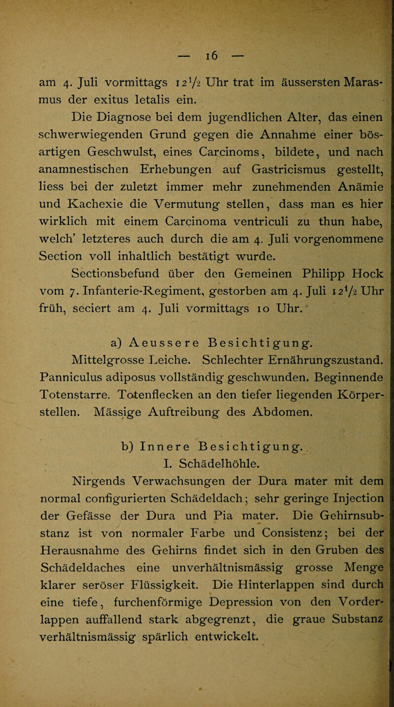 am 4. Juli vormittags 12V2 Uhr trat im äussersten Maras¬ mus der exitus letalis ein. Die Diagnose bei dem jugendlichen Alter, das einen schwerwiegenden Grund gegen die Annahme einer bös¬ artigen Geschwulst, eines Carcinoms, bildete, und nach anamnestischen Erhebungen auf Gastricismus gestellt, liess bei der zuletzt immer mehr zunehmenden Anämie und Kachexie die Vermutung stellen, dass man es hier wirklich mit einem Carcinoma ventriculi zu thun habe, welch’ letzteres auch durch die am 4. Juli vorgenommene Section voll inhaltlich bestätigt wurde. Sectionsbefund über den Gemeinen Philipp Hock vom 7. Infanterie-Regiment, gestorben am 4. Juli 12V2 Uhr früh, seciert am 4. Juli vormittags 10 Uhr. a) Aeussere Besichtigung. Mittelgrosse Leiche. Schlechter Ernährungszustand. Panniculus adiposus vollständig geschwunden. Beginnende Totenstarre. Totenflecken an den tiefer liegenden Körper¬ stellen. Mässige Auftreibung des Abdomen. b) Innere Besichtigung.. I. Schädelhöhle. Nirgends Verwachsungen der Dura mater mit dem normal configurierten Schädeldach; sehr geringe Injection der Gefässe der Dura und Pia mater. Die Gehirnsub¬ stanz ist von normaler Farbe und Consistenz; bei der Herausnahme des Gehirns findet sich in den Gruben des Schädeldaches eine unverhältnismässig grosse Menge klarer seröser Flüssigkeit. Die Hinterlappen sind durch eine tiefe, furchenförmige Depression von den Vorder¬ lappen auffallend stark abgegrenzt, die graue Substanz verhältnismässig spärlich entwickelt.