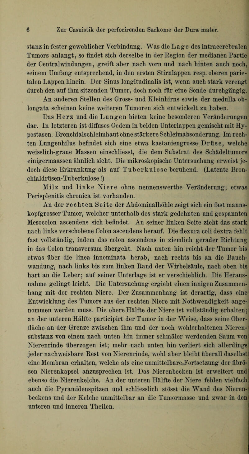 stanz in fester geweblicher Verbindung. Was die Lage des intracerebralen Tumors anlangt, so findet sich derselbe in der Region der medianen Partie der Central Windungen, greift aber nach vorn und nach hinten auch noch, seinem Umfang entsprechend, in den ersten Stirnlappen resp. oberen parie¬ talen Lappen hinein. Der Sinus longitudinalis ist, wenn auch stark verengt durch den auf ihm sitzenden Tumor, doch noch für eine Sonde durchgängig. An anderen Stellen des Gross- und Kleinhirns sowie der medulla ob- longata scheinen keine weiteren Tumoren sich entwickelt zu haben. Das Herz und die Lungen bieten keine besonderen Veränderungen dar. In letzteren ist diffuses Oedem in beiden Unterlappen gemischt mit Hy¬ postasen. Bronchialschleimhaut ohne stärkere Schleimabsonderung. Im rech¬ ten Lungenhilus befindet sich eine etwa kastaniengrosse Drüse, welche weisslich-graue Massen einschliesst, die dem Substrat des Schädeltumors einigermaassen ähnlich sieht. Die mikroskopische Untersuchung erweist je¬ doch diese Erkrankung als auf Tuberkulose beruhend. (Latente Bron- chialdrüsen-Tuberkulose!) Milz und linke Niere ohne nennenswerthe Veränderung; etwas Perisplenitis chronica ist vorhanden. An der rechten Seite der Abdominalhöhle zeigt sich ein fast manns¬ kopfgrosser Tumor, welcher unterhalb des stark gedehnten und gespannten Mesocolon ascendens sich befindet. An seiner linken Seite zieht das stark nach links verschobene Colon ascendens herauf. Die flexura coli dextra fehlt fast vollständig, indem das colon ascendens in ziemlich gerader Richtung in das Colon transversum übergeht. Nach unten hin reicht der Tumor bis etwas über die linea innominata herab, nach rechts bis an die Bauch¬ wandung, nach links bis zum linken Rand der Wirbelsäule, nach oben bis hart an die Leber; auf seiner Unterlage ist er verschieblich. Die Heraus¬ nahme gelingt leicht. Die Untersuchung ergiebt einen innigen Zusammen¬ hang mit der rechten Niere. Der Zusammenhang ist derartig, dass eine Entwicklung des Tumors aus der rechten Niere mit Nothwendigkeit ange¬ nommen werden muss. Die obere Hälfte der Niere ist vollständig erhalten; an der unteren Hälfte participirt der Tumor in der Weise, dass seine Ober¬ fläche an der Grenze zwischen ihm und der noch wohlerhaltenen Nieren¬ substanz von einem nach unten hin immer schmäler werdenden Saum von Nierenrinde überzogen ist; mehr nach unten hin verliert sich allerdings jeder nachweisbare Rest von Nierenrinde, wohl aber bleibt überall daselbst eine Membran erhalten, welche als eine unmittelbare Fortsetzung der fibrö¬ sen Nierenkapsel anzusprechen ist. Das Nierenbecken ist erweitert und ebenso die Nierenkelche. An der unteren Hälfte der Niere fehlen vielfach auch die Pyramidenspitzen und schliesslich stösst die Wand des Nieren¬ beckens und der Kelche unmittelbar an die Tumormasse und zwar in den unteren und inneren Theilen.