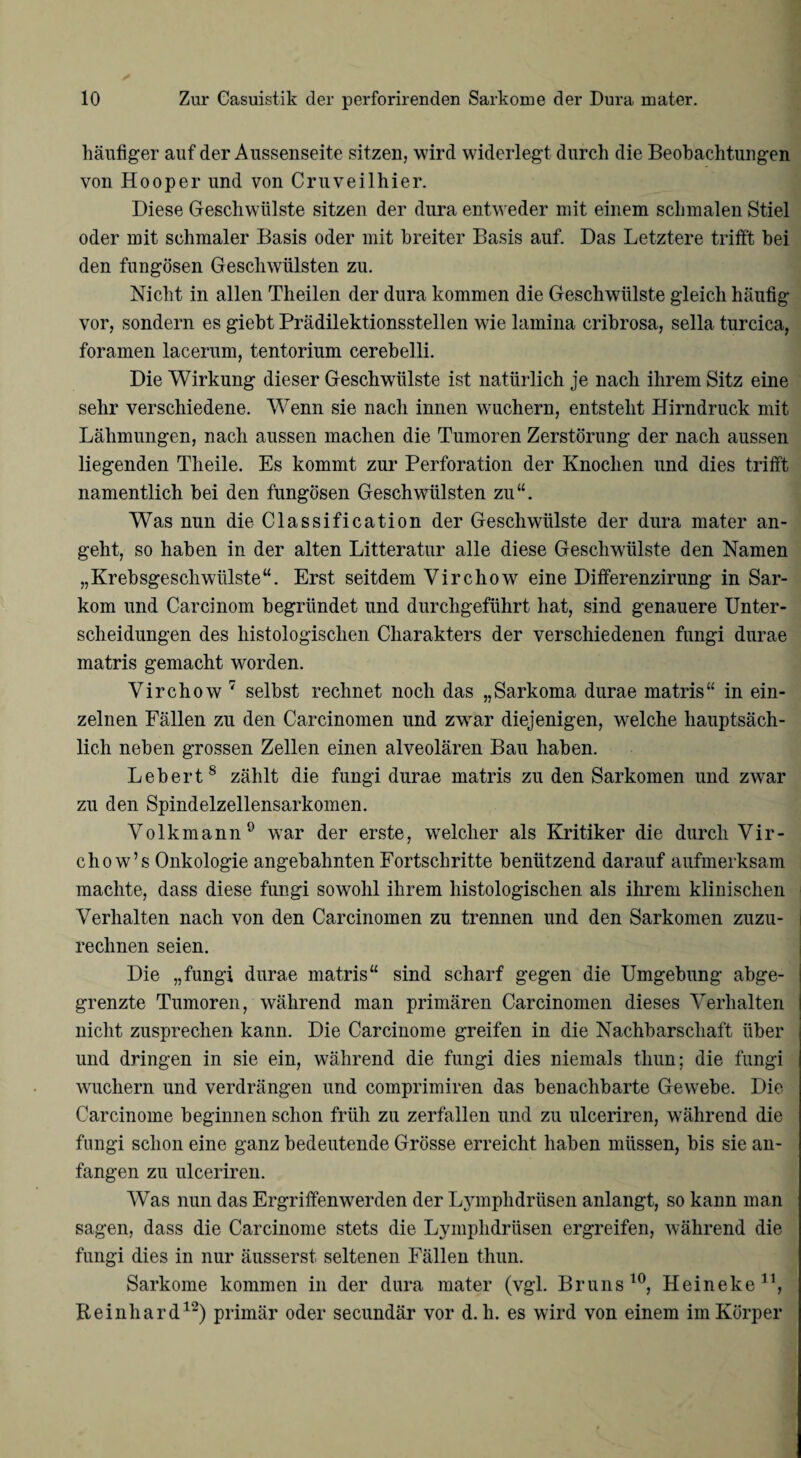 häufiger auf der Aussenseite sitzen, wird widerlegt durch die Beobachtungen von Hooper und von Cruveilhier. Diese Geschwülste sitzen der dura entweder mit einem schmalen Stiel oder mit schmaler Basis oder mit breiter Basis auf. Das Letztere trifft bei den fungösen Geschwülsten zu. Nicht in allen Theilen der dura kommen die Geschwülste gleich häufig vor, sondern es giebt Prädilektionsstellen wie lamina cribrosa, sella turcica, foramen lacerum, tentorium cerebelli. Die Wirkung dieser Geschwülste ist natürlich je nach ihrem Sitz eine sehr verschiedene. Wenn sie nach innen wmchern, entsteht Hirndruck mit Lähmungen, nach aussen machen die Tumoren Zerstörung der nach aussen liegenden Theile. Es kommt zur Perforation der Knochen und dies trifft namentlich bei den fungösen Geschwülsten zu“. Was nun die Classification der Geschwülste der dura mater an¬ geht, so haben in der alten Litteratur alle diese Geschwülste den Namen „Krebsgeschwülste“. Erst seitdem Virchow eine Differenzirung in Sar¬ kom und Carcinom begründet und durchgeführt hat, sind genauere Unter¬ scheidungen des histologischen Charakters der verschiedenen fungi durae matris gemacht worden. Virchow 7 selbst rechnet noch das „Sarkoma durae matris“ in ein¬ zelnen Fällen zu den Carcinomen und zwrar diejenigen, welche hauptsäch¬ lich neben grossen Zellen einen alveolären Bau haben. Leberts zählt die fungi durae matris zu den Sarkomen und zwar zu den Spindelzellensarkomen. Volk mann0 war der erste, welcher als Kritiker die durch Vir- chow’s Onkologie angebahnten Fortschritte benützend darauf aufmerksam machte, dass diese fungi sowohl ihrem histologischen als ihrem klinischen Verhalten nach von den Carcinomen zu trennen und den Sarkomen zuzu¬ rechnen seien. Die „fungi durae matris“ sind scharf gegen die Umgebung abge¬ grenzte Tumoren, während man primären Carcinomen dieses Verhalten nicht zusprechen kann. Die Carcinome greifen in die Nachbarschaft über und dringen in sie ein, während die fungi dies niemals thun; die fungi wuchern und verdrängen und comprimiren das benachbarte Gewebe. Die Carcinome beginnen schon früh zu zerfallen und zu ulceriren, während die fungi schon eine ganz bedeutende Grösse erreicht haben müssen, bis sie an¬ fangen zu ulceriren. Was nun das Ergriffenwerden der Lymplidriisen anlangt, so kann man sagen, dass die Carcinome stets die Lymphdrüsen ergreifen, während die fungi dies in nur äusserst seltenen Fällen thun. Sarkome kommen in der dura mater (vgl. Bruns10, Heineke11, Reinhard12) primär oder secundär vor d. h. es wird von einem im Körper