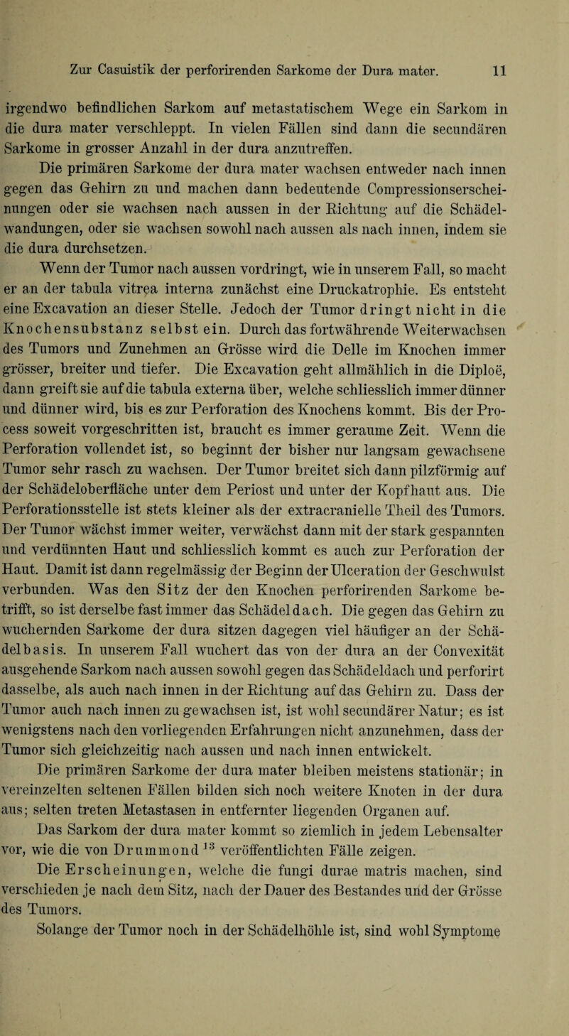 irgendwo befindlichen Sarkom auf metastatischem Wege ein Sarkom in die dura mater verschleppt. In vielen Fällen sind dann die secundären Sarkome in grosser Anzahl in der dura anzutreffen. Die primären Sarkome der dura mater wachsen entweder nach innen gegen das Gehirn zu und machen dann bedeutende Compressionserschei- nungen oder sie wachsen nach aussen in der Richtung auf die Schädel¬ wandungen, oder sie wachsen sowohl nach aussen als nach innen, indem sie die dura durchsetzen. Wenn der Tumor nach aussen vordringt, wie in unserem Fall, so macht er an der tabula vitrea interna zunächst eine Druckatrophie. Es entsteht eineExcavation an dieser Stelle. Jedoch der Tumor dringt nicht in die Knochensubstanz selbst ein. Durch das fortwährende Weiterwachsen des Tumors und Zunehmen an Grösse wird die Delle im Knochen immer grösser, breiter und tiefer. Die Excavation geht allmählich in die Diploe, dann greift sie auf die tabula externa über, welche schliesslich immer dünner und dünner wird, bis es zur Perforation des Knochens kommt. Bis der Pro- cess soweit vorgeschritten ist, braucht es immer geraume Zeit. Wenn die Perforation vollendet ist, so beginnt der bisher nur langsam gewachsene Tumor sehr rasch zu wachsen. Der Tumor breitet sich dann pilzförmig auf der Schädeloberfläche unter dem Periost und unter der Kopfhaut aas. Die Perforationsstelle ist stets kleiner als der extracranielle Theil des Tumors. Der Tumor wächst immer weiter, verwächst dann mit der stark gespannten und verdünnten Haut und schliesslich kommt es auch zur Perforation der Haut. Damit ist dann regelmässig der Beginn der Ulceration der Geschwulst verbunden. Was den Sitz der den Knochen perforirenden Sarkome be¬ trifft, so ist derselbe fast immer das Schädeldach. Die gegen das Gehirn zu wuchernden Sarkome der dura sitzen dagegen viel häufiger an der Schä¬ delbasis. In unserem Fall wuchert das von der dura an der Convexität ausgehende Sarkom nach aussen sowohl gegen das Schädeldach und perforirt dasselbe, als auch nach innen in der Richtung auf das Gehirn zu. Dass der Tumor auch nach innen zu gewachsen ist, ist wohl secundärer Natur; es ist wenigstens nach den vorliegenden Erfahrungen nicht anzunehmen, dass der Tumor sich gleichzeitig nach aussen und nach innen entwickelt. Die primären Sarkome der dura mater bleiben meistens stationär; in vereinzelten seltenen Fällen bilden sich noch weitere Knoten in der dura aus; selten treten Metastasen in entfernter liegenden Organen auf. Das Sarkom der dura mater kommt so ziemlich in jedem Lebensalter vor, wie die von Drummond 13 veröffentlichten Fälle zeigen. Die Erscheinungen, welche die fungi durae matris machen, sind < verschieden je nach dem Sitz, nach der Dauer des Bestandes und der Grösse des Tumors. Solange der Tumor noch in der Schädelhöhle ist, sind wohl Symptome