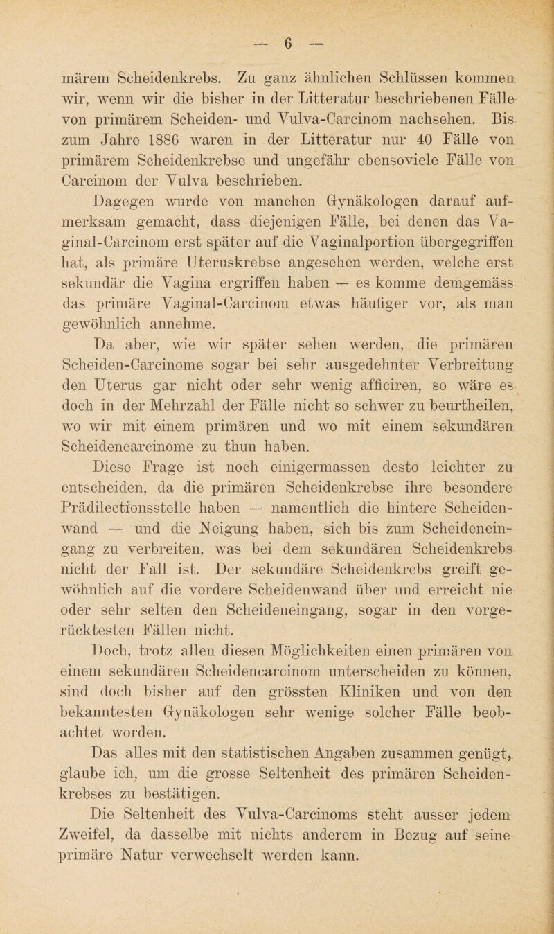 märem Scheidenkrebs. Zu ganz ähnlichen Schlüssen kommen wir, wenn wir die bisher in der Litteratur beschriebenen Fälle von primärem Scheiden- und Vulva-Carcinom nachsehen. Bis zum Jahre 1886 waren in der Litteratur nur 40 Fälle von primärem Scheidenkrebse und ungefähr ebensoviele Fälle von Careinom der Vulva beschrieben. Dagegen wurde von manchen Gynäkologen darauf auf¬ merksam gemacht, dass diejenigen Fälle, bei denen das Va¬ ginal-Carcinom erst später auf die Vaginalportion üb er gegriffen hat, als primäre Uteruskrebse angesehen werden, welche erst sekundär die Vagina ergriffen haben — es komme demgemäss das primäre Vaginal-Carcinom etwas häufiger vor, als man gewöhnlich annehme. Da aber, wie wir später sehen werden, die primären Scheiden-Carcinome sogar bei sehr ausgedehnter Verbreitung den Uterus gar nicht oder sehr wenig afficiren, so wäre es doch in der Mehrzahl der Fälle nicht so schwer zu beurtheilen, wo wir mit einem primären und wo mit einem sekundären Scheidencarcinome zu thun haben. Diese Frage ist noch einigermassen desto leichter zu entscheiden, da die primären Scheidenkrebse ihre besondere Prädilectionsstelle haben — namentlich die hintere Scheiden¬ wand — und die Neigung haben, sich bis zum Scheidenein- gang zu verbreiten, was bei dem sekundären Scheidenkrebs nicht der Fall ist. Der sekundäre Scheidenkrebs greift ge¬ wöhnlich auf die vordere Scheidenwand über und erreicht nie oder sehr selten den Scheideneingang, sogar in den vorge¬ rücktesten Fällen nicht. Doch, trotz allen diesen Möglichkeiten einen primären von einem sekundären Scheidencarcinom unterscheiden zu können, sind doch bisher auf den grössten Kliniken und von den bekanntesten Gynäkologen sehr wenige solcher Fälle beob¬ achtet worden. Das alles mit den statistischen Angaben zusammen genügt, glaube ich, um die grosse Seltenheit des primären Scheiden¬ krebses zu bestätigen. Die Seltenheit des Vulva-Carcinoms steht ausser jedem Zweifel, da dasselbe mit nichts anderem in Bezug auf seine primäre Natur verwechselt werden kann.