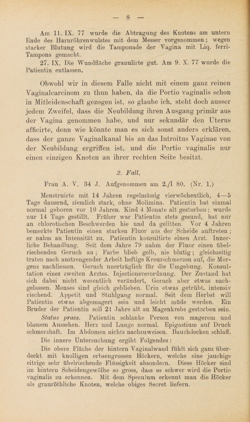Am 11. IX. 77 wurde die Abtragung des Knotens am untern Ende des Harnröhrenwulstes mit dem Messer vorgenommen ; wegen starker Blutung wird die Tamponade der Vagina mit Liq. ferri- Tampons gemacht. 27. IX. Die Wundfläche granulirte gut. Am 9. X. 77 wurde die Patientin entlassen. Obwohl wir in diesem Falle nicht mit einem ganz reinen Vaginalcarcinom zu thun haben, da die Portio vaginalis schon in Mitleidenschaft gezogen ist, so glaube ich, steht doch ausser jedem Zweifel, dass die Neubildung ihren Ausgang primär aus der Vagina genommen habe, und nur sekundär den Uterus afficirte, denn wie könnte man es sich sonst anders erklären, dass der ganze Vaginalkanal bis an das Introitus Vaginae von der Neubildung ergriffen ist, und die Portio vaginalis nur einen einzigen Knoten an ihrer rechten Seite besitzt. 2. Fall. Frau A. V. 84 J. Aufgenommen am 2./I 80. (Nr. 1.) Menstruirte mit 14 Jahren regelmässig vierwöchentlich, 4 — 5 Tage dauernd, ziemlich stark, ohne Molimina. Patientin hat einmal normal geboren vor 10 Jahren. Kind 4 Monate alt gestorben; wurde nur 14 Tage gestillt. Früher war Patientin stets gesund, hat nur an chlorotischen Beschwerden hie und da gelitten. Vor 4 Jahren bemerkte Patientin einen starken Fluor ans der Scheide auftreten ; er nahm an Intensität zu. Patientin konsultirte einen Arzt. Inner¬ liche Behandlung. Seit dem Jahre 79 nahm der Fluor einen übel¬ riechenden Geruch an ; Farbe blieb gelb, nie blutig; gleichzeitig traten nach anstrengender Arbeit heftige Kreuzschmerzen auf, die Mor¬ gens nachliessen. Geruch unerträglich für die Umgebung. Konsul¬ tation eines zweiten Arztes. InjectionsVerordnung. Der Zustand hat sich dabei nicht wesentlich verändert, Geruch aber etwas nach¬ gelassen. Menses sind gleich geblieben. Urin etwas getrübt, intensiv riechend. Appetit und Stuhlgang normal. Seit dem Herbst will Patientin etwas abgemagert sein und leicht müde werden. Ein Bruder der Patientin soll 21 Jahre alt an Magenkrebs gestorben sein. Status praes. Patientin schlanke Person von magerem und blassem Aussehen. Herz und Lunge normal. Epigastium auf Druck schmerzhaft. Im Abdomen nichts nachzuweisen. Bauehdecken schlaff. Die innere Untersuchung ergibt Folgendes : Die obere Fläche der hintern Vaginalwand fühlt sich ganz über¬ deckt mit knolligen erbsengrossen Höckern, welche eine jauchige eitrige sehr übelriechende Flüssigkeit absondern. Diese Höcker sind im hintern Scheidengewölbe so gross, dass es schwer wird die Portio vaginalis zu erkennen. Mit dem Speculum erkennt man die Höcker als grauröthliehe Knoten, welche obiges Secret liefern.