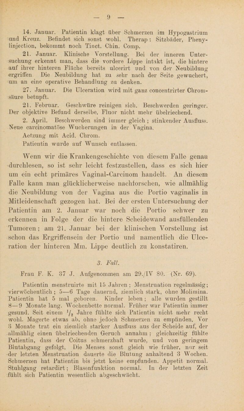 14. Januar. Patientin klagt über Schmerzen im Hypogastrium und Kreuz. Befindet sich sonst wohl. Therap : Sitzbäder, Plieny- linjection, bekommt noch Tinct. Chin. Comp. 21. Januar. Klinische Vorstellung. Bei der inneren Unter¬ suchung erkennt man, dass die vordere Lippe intakt ist, die hintere auf ihrer hinteren Fläche bereits ulcerirt und von der Neubildung ergriffen. Die Neubildung hat zu sehr nach der Seite gewuchert, um an eine operative Behandlung zu denken. 27. Januar. Die Ulceration wird mit ganz concentrirter Chrom¬ säure betupft. 21. Februar. Geschwüre reinigen sich. Beschwerden geringer. Der objektive Befund derselbe. Fluor nicht mehr übelriechend. 2. April. Beschwerden sind immer gleich ; stinkender Ausfluss. Neue careinomatöse Wucherungen in der Vagina. Aetzung mit Acid. Chrom. Patientin wurde auf Wunsch entlassen. Wenn wir die Krankengeschichte von diesem Falle genau durchlesen, so ist sehr leicht festzustellen, dass es sich hier um ein echt primäres Yaginal-Carcinom handelt. An diesem Falle kann man glücklicherweise nachforschen, wie allmählig die Neubildung von der Vagina aus die Portio vaginalis in Mitleidenschaft gezogen hat. Bei der ersten Untersuchung der Patientin am 2. Januar war noch die Portio schwer zu erkennen in Folge der die hintere Scheidewand ausfüllenden Tumoren; am 21. Januar bei der klinischen Vorstellung ist schon das Ergriffensein der Portio und namentlich die Ulce¬ ration der hinteren Mm. Lippe deutlich zu konstatiren. 3. Fall. Frau F. K. 37 J. Aufgenommen am 29./IV 80. (Nr. 69). Patientin menstruirte mit 15 Jahren; Menstruation regelmässig; vierwöchentlich ; 5—6 Tage dauernd, ziemlich stark, ohne Molimina. Patientin hat 5 mal geboren. Kinder leben; alle wurden gestillt 8—9 Monate lang. AVochenbette normal. Früher war Patientin immer gesund. Seit einem l/2 Jahre fühlte sich Patientin nicht mehr recht wohl. Magerte etwas ab, ohne jedoch Schmerzen zu empfinden. Vor 3 Monate trat ein ziemlich starker Ausfluss aus der Scheide auf, der allmählig einen übelriechenden Geruch annahm : gleichzeitig fühlte Patientin, dass der Coitus schmerzhaft wurde, und von geringem Blutabgang gefolgt. Die Menses sonst gleich wie früher, nur seit der letzten Menstruation dauerte die Blutung anhaltend 3 Wochen. Schmerzen hat Patientin bis jetzt keine empfunden. Appetit normal. Stuhlgang retardirt; Blasenfunktion normal. In der letzten Zeit fühlt sich Patientin wesentlich abgeschwächt.