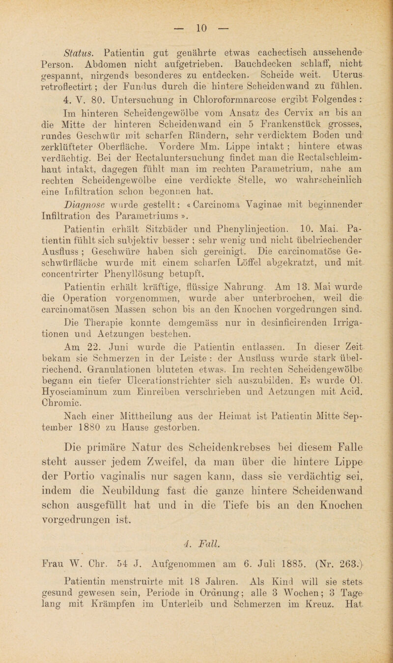 Status. Patientin gut genährte etwas cachectisch anssehende Person. Abdomen nicht aufgetrieben. Bauchdecken schlaff, nicht gespannt, nirgends besonderes zu entdecken. Scheide weit. Uterus retroflectirt; der Fundus durch die hintere Scheidenwand zu fühlen. 4. Y. 80. Untersuchung in Chloroformnarcose ergibt Folgendes : Im hinteren Scheidengewölbe vom Ansatz des Cervix an bis an die Mitte der hinteren Scheidenwand ein 5 Frankenstück grosses, rundes Geschwür mit scharfen Rändern, sehr verdicktem Boden und zerklüfteter Oberfläche. Vordere Mm. Lippe intakt ; hintere etwas verdächtig. Bei der Rectaluntersuchung findet man die Rectalschleim¬ haut intakt, dagegen fühlt man im rechten Parametrium, nahe am rechten Scheidengewölbe eine verdickte Stelle, wo wahrscheinlich eine Infiltration schon begonnen hat. Diagnose wurde gestellt: «Carcinoma Vaginae mit beginnender Infiltration des Parametriums ». Patientin erhält Sitzbäder und Phenylinjection. 10. Mai. Pa¬ tientin fühlt sich subjektiv besser ; sehr wenig und nicht übelriechender Ausfluss ; Geschwüre haben sich gereinigt. Die carcinomatöse Ge¬ schwürfläche wurde mit einem scharfen Löffel abgekratzt, und mit concentrirter Phenyllösung betupft. Patientin erhält kräftige, flüssige Nahrung. Am 13. Mai wurde die Operation vorgenommen, wurde aber unterbrochen, weil die carcinomatösen Massen schon bis an den Knochen vorgedrungen sind. Die Therapie konnte demgemäss nur in desinficirenden Irriga¬ tionen und Aetzungen bestehen. Am 22. Juni wurde die Patientin entlassen. In dieser Zeit bekam sie Schmerzen in der Leiste : der Ausfluss wurde stark übel¬ riechend. Granulationen bluteten etwas. Im rechten Scheidengewölbe begann ein tiefer Uicerationstrichter sich auszubilden. Es wurde 01. Hyosciaminum zum Einreiben verschrieben und Aetzungen mit Acid. Chromic. Nach einer Mittheilung aus der Heimat ist Patientin Mitte Sep¬ tember 1880 zu Hause gestorben. Die primäre Natur des Scheidenkrebses bei diesem Falle steht ausser jedem Zweifel, da man über die hintere Lippe der Portio vaginalis nur sagen kann, dass sie verdächtig sei, indem die Neubildung fast die ganze hintere Scheiden wand schon ausgefüllt hat und in die Tiefe bis an den Knochen vorgedrungen ist. 4. Fall. Frau W. Chr. 54 J. Aufgenommen am 6. Juli 1885. (Nr. 263.) Patientin menstruirte mit 18 Jahren. Als Kind will sie stets gesund gewesen sein, Periode in Ordnung; alle 3 Wochen; 3 Tage lang mit Krämpfen im Unterleib und Schmerzen im Kreuz. Hat
