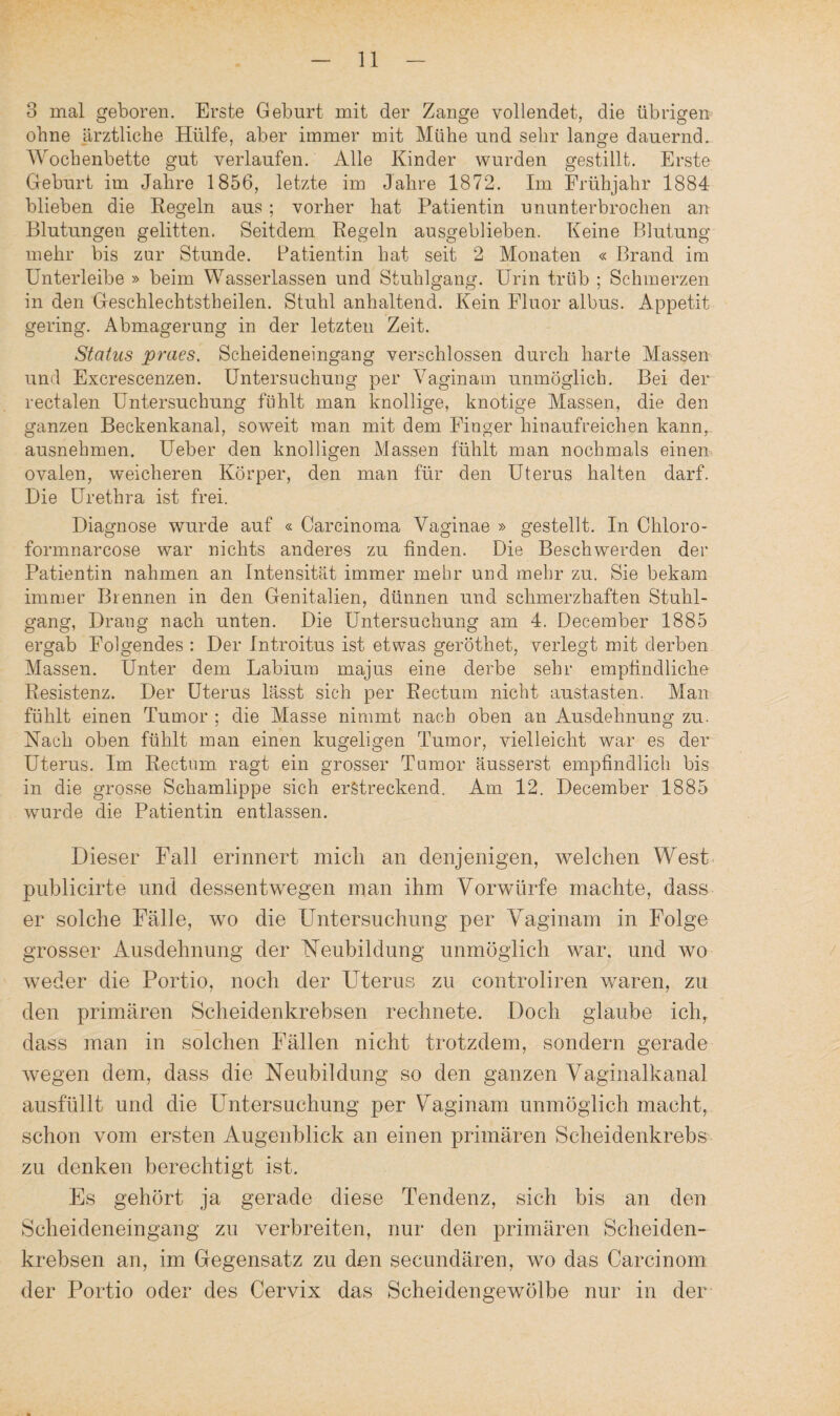 3 mal geboren. Erste Geburt mit der Zange vollendet, die übrigen ohne ärztliche Hülfe, aber immer mit Mühe und sehr lange dauernd. Wochenbette gut verlaufen. Alle Kinder wurden gestillt. Erste Geburt im Jahre 1856, letzte im Jahre 1872. Im Frühjahr 1884 blieben die Regeln aus ; vorher hat Patientin ununterbrochen an Blutungen gelitten. Seitdem Regeln ausgeblieben. Keine Blutung mehr bis zur Stunde. Patientin hat seit 2 Monaten « Brand im Unterleibe » beim Wasserlassen und Stuhlgang. Urin trüb ; Schmerzen in den Geschlechtstheilen. Stuhl anhaltend. Kein Fluor albus. Appetit gering. Abmagerung in der letzten Zeit. Status praes, Scheideneingang verschlossen durch harte Massen und Excrescenzen. Untersuchung per Vaginam unmöglich. Bei der rectalen Untersuchung fühlt man knollige, knotige Massen, die den ganzen Beckenkanal, soweit man mit dem Finger hinaufreichen kann, ausnehmen. Ueber den knolligen Massen fühlt man nochmals einen ovalen, weicheren Körper, den man für den Uterus halten darf. Die Urethra ist frei. Diagnose wurde auf « Carcinoma Vaginae » gestellt. In Chloro- formnarcose war nichts anderes zu finden. Die Beschwerden der Patientin nahmen an Intensität immer mehr und mehr zu. Sie bekam immer Brennen in den Genitalien, dünnen und schmerzhaften Stuhl¬ gang, Drang nach unten. Die Untersuchung am 4. December 1885 ergab Folgendes : Der Introitus ist etwas geröthet, verlegt mit derben Massen. Unter dem Labium majus eine derbe sehr empfindliche Resistenz. Der Uterus lässt sich per Rectum nicht austasten. Man fühlt einen Tumor ; die Masse nimmt nach oben an Ausdehnung zu. Hach oben fühlt man einen kugeligen Tumor, vielleicht war es der Uterus. Im Rectum, ragt ein grosser Tumor äusserst empfindlich bis in die grosse Schamlippe sich erstreckend. Am 12. December 1885 wurde die Patientin entlassen. Dieser Fall erinnert mich an denjenigen, welchen West publicirte und dessentwegen man ihm Vorwürfe machte, dass er solche Fälle, wo die Untersuchung per Vaginam in Folge grosser Ausdehnung der Heubildung unmöglich war. und wo weder die Portio, noch der Uterus zu controliren waren, zu den primären Scheidenkrebsen rechnete. Doch glaube ich, dass man in solchen Fällen nicht trotzdem, sondern gerade wegen dem, dass die Neubildung so den ganzen Vaginalkanal ausfüllt und die Untersuchung per Vaginam unmöglich macht, schon vom ersten Augenblick an einen primären Scheidenkrebs zu denken berechtigt ist. Es gehört ja gerade diese Tendenz, sich bis an den Scheideneingang zu verbreiten, nur den primären Scheiden¬ krebsen an, im Gegensatz zu den secundären, wo das Carcinom der Portio oder des Cervix das Scheidengewölbe nur in der