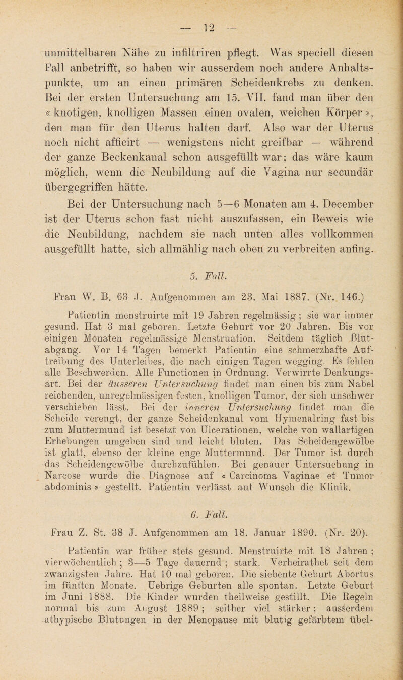 unmittelbaren Nähe zu infiltriren pflegt. Was speciell diesen Fall anbetrifft, so haben wir ausserdem noch andere Anhalts¬ punkte, um an einen primären Scheidenkrebs zu denken. Bei der ersten Untersuchung am 15. VII. fand man über den «knotigen, knolligen Massen einen ovalen, weichen Körper», den man für den Uterus halten darf. Also war der Uterus noch nicht afficirt — wenigstens nicht greifbar — während der ganze Beckenkanal schon ausgefüllt war; das wäre kaum möglich, wenn die Neubildung auf die Vagina nur secundär übergegriffen hätte. Bei der Untersuchung nach 5—6 Monaten am 4. December ist der Uterus schon fast nicht auszufassen, ein Beweis wie die Neubildung, nachdem sie nach unten alles vollkommen ausgefüllt hatte, sich allmählig nach oben zu verbreiten anfing. 5. Fall. Frau. W. B. 63 J. Aufgenommen am 23. Mai 1887. (Nr. 146.) Patientin menstruirte mit 19 Jahren regelmässig ; sie war immer gesund. Hat 3 mal geboren. Letzte Geburt vor 20 Jahren. Bis vor einigen Monaten regelmässige Menstruation. Seitdem täglich Blut¬ abgang. Vor 14 Tagen bemerkt Patientin eine schmerzhafte Auf¬ treibung des Unterleibes, die nach einigen Tagen wegging. Es fehlen alle Beschwerden. Alle Functionen in Ordnung. Verwirrte Denkungs¬ art. Bei der äusseren Untersuchung findet man einen bis zum Nabel reichenden, unregelmässigen festen, knolligen Tumor, der sich unschwer verschieben lässt. Bei der inneren Untersuchung findet man die Scheide verengt, der ganze Scheidenkanal vom Hymenalring fast bis zum Muttermund ist besetzt von Uleerationen, welche von wallartigen Erhebungen umgeben sind und leicht bluten. Das Scheidengewölbe ist glatt, ebenso der kleine enge Muttermund. Der Tumor ist durch das Scheidengewölbe durchzufühlen. Bei genauer Untersuchung in Narcose wurde die Diagnose auf « Carcinoma Vaginae et Tumor abdominis » gestellt. Patientin verlässt auf Wunsch die Klinik. 6. Fall. Frau Z. St. 38 J. Aufgenommen am 18. Januar 1890. (Nr. 20). Patientin war früher stets gesund. Menstruirte mit 18 Jahren ; vierwöchentlich ; 3—5 Tage dauernd ; stark. Verheirathet seit dem zwanzigsten Jahre. Hat 10 mal geboren. Die siebente Geburt Abortus im fünften Monate. Uebrige Geburten alle spontan. Letzte Geburt im Juni 1888. Die Kinder wurden theilweise gestillt. Die Regeln normal bis zum August 1889 ; seither viel stärker; ausserdem athypische Blutungen in der Menopause mit blutig gefärbtem übel-