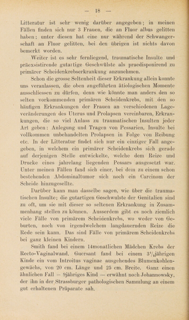 Litteratur ist sehr wenig darüber angegeben; in meinen Fällen finden sich nur 3 Frauen, die an Fluor albus gelitten haben; unter diesen hat eine nur während der Schwanger¬ schaft an Fluor gelitten, bei den übrigen ist nichts davon bemerkt worden. Weiter ist es sehr fernliegend, traumatische Insulte und präexsistirende gutartige Geschwülste als praedisponirend zu primärer Scheidenkrebserkrankung anzunehmen. Schon die grosse Seltenheit dieser Erkrankung allein konnte uns veranlassen, die oben angeführten ätiologischen Momente ausschliessen zu dürfen, denn wie könnte man anders den so selten vorkommenden primären Scheidenkrebs, mit den so häufigen Erkrankungen der Frauen an verschiedenen Lage¬ veränderungen des Uterus und Prolapsen vereinbaren, Erkran¬ kungen, die so viel Anlass zu traumatischen Insulten jeder Art geben: Anlegung und Tragen von Pessarien, Insulte bei vollkommen unbehandelten Prolapsen in Folge von Reibung etc. In der Litteratur findet sich nur ein einziger Fall ange¬ geben, in welchem ein primärer Scheidenkrebs sich gerade auf derjenigen Stelle entwickelte, welche dem Reize und Drucke eines jahrelang liegenden Pessars ausgesetzt war. Unter meinen Fällen fand sich einer, bei dem zu einem schon bestehenden Abdominaltumor sich noch ein Carcinom der Scheide hinzugesellte. Darüber kann man dasselbe sagen, wie über die trauma¬ tischen Insulte; die gutartigen Geschwülste der Genitalien sind zu oft, um sie mit dieser so seltenen Erkrankung in Zusam¬ menhang stellen zu können. Ausserdem gibt es noch ziemlich viele Fälle von primärem Scheidenkrebs, wo weder von Ge¬ burten, noch von irgendwelchem langdauernden Reize die Rede sein kann. Das sind Fälle von primärem Scheidenkrebs bei ganz kleinen Kindern. Smith fand bei einem 14monatlichen Mädchen Krebs der Recto-Vaginalwand. Guersant fand bei einem 3‘/Jährigen Kinde ein vom Introitus vaginae ausgehendes Blumenkohlen¬ gewächs, von 20 cm. Länge und 25 cm. Breite. Ganz einen ähnlichen Fall — 9jähriges Kind — erwähnt noch Johannowsky, der ihn in der Strassburger pathologischen Sammlung an einem gut erhaltenen Präparate sah.