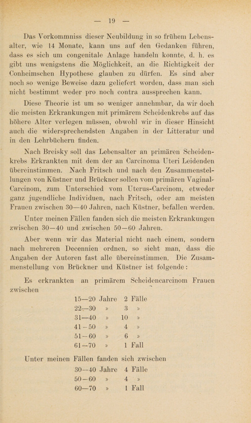 Das Vorkommniss dieser Neubildung in so frühem Lebens¬ alter, wie 14 Monate, kann uns auf den Gedanken führen, dass es sich um congenitale Anlage handeln konnte, d. h. es gibt uns wenigstens die Möglichkeit, an die Richtigkeit der Conheimschen Hypothese glauben zu dürfen. Es sind aber noch so wenige Beweise dazu geliefert worden, dass man sich nicht bestimmt weder pro noch contra aussprechen kann. Diese Theorie ist um so weniger annehmbar, da wir doch die meisten Erkrankungen mit primärem Scheidenkrebs auf das höhere Alter verlegen müssen, obwohl wir in dieser Hinsicht auch die widersprechendsten Angaben in der Litteratur und in den Lehrbüchern finden. Nach Breisky soll das Lebensalter an primären Scheiden¬ krebs Erkrankten mit dem der an Carcinoma Uteri Leidenden übereinstimmen. Nach Fritsch und nach den Zusammenstel¬ lungen von Küstner und Brückner sollen vom primären VaginaL Carcinom, zum Unterschied vom Uterus-Carcinom, etweder ganz jugendliche Individuen, nach Fritsch, oder am meisten Frauen zwischen 30—40 Jahren, nach Küstner, befallen werden. Unter meinen Fällen fanden sich die meisten Erkrankungen zwischen 30—40 und zwischen 50 — 60 Jahren. Aber wenn wir das Material nicht nach einem, sondern nach mehreren Decennien ordnen, so sieht man, dass die Angaben der Autoren fast alle übereinstimmen. Die Zusam¬ menstellung von Brückner und Küstner ist folgende : Es erkrankten an primärem Scheidencarcinom Frauen zwischen 15—20 Jahre 2 Fälle 22—30 » 3 » 31—40 » 10 » 41-50 » 4 » 51 — 60 » 6 » 61-70 » 1 Fall Unter meinen Fällen fanden sich zwischen 30—40 Jahre 4 Fälle 50—60 » 4 » 60—70 » 1 Fall