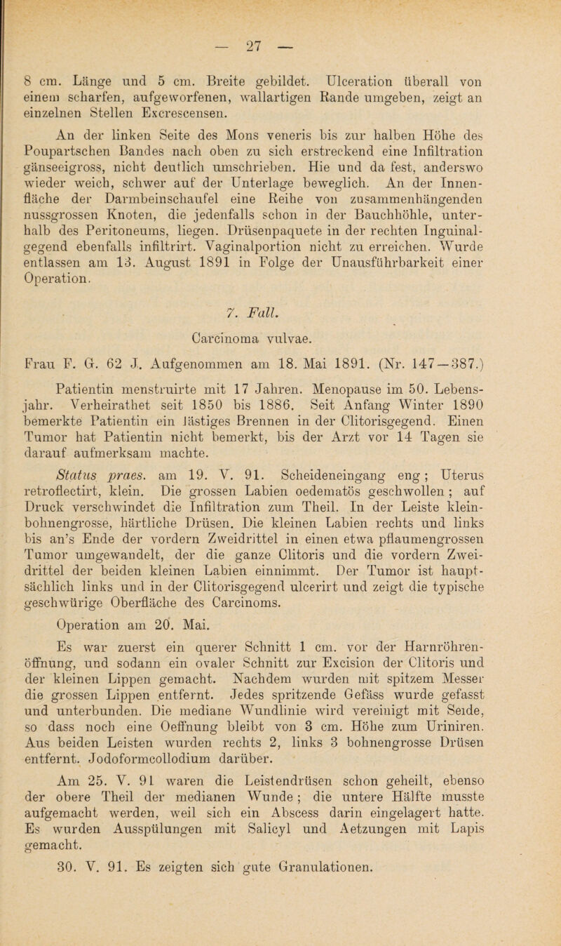 8 cm. Länge und 5 cm. Breite gebildet. Ulceration überall von einem scharfen, aufgeworfenen, wallartigen Rande umgeben, zeigt an einzelnen Stellen Excrescensen. An der linken Seite des Mons veneris bis zur halben Höhe des Poupartschen Bandes nach oben zu sich erstreckend eine Infiltration gänseeigross, nicht deutlich umschrieben. Hie und da fest, anderswo wieder weich, schwer auf der Unterlage beweglich. An der Innen¬ fläche der Darmbeinschaufel eine Reihe von zusammenhängenden nussgrossen Knoten, die jedenfalls schon in der Bauchhöhle, unter¬ halb des Peritoneums, liegen. Drüsenpaquete in der rechten Inguinal¬ gegend ebenfalls infiltrirt. Vaginalportion nicht zu erreichen. Wurde entlassen am 13. August 1891 in Folge der Unausführbarkeit einer Operation. 7. Fall. Carcinoma vulvae. Frau F. 0. 62 J. Aufgenommen am 18. Mai 1891. (Nr. 147 — 387.) Patientin menstruirte mit 17 Jahren. Menopause im 50. Lebens¬ jahr. Verheirathet seit 1850 bis 1886. Seit Anfang Winter 1890 bemerkte Patientin ein lästiges Brennen in der Clitorisgegend. Einen Tumor hat Patientin nicht bemerkt, bis der Arzt vor 14 Tagen sie darauf aufmerksam machte. Status praes. am 19. V. 91. Scheideneingang eng; Uterus retroflectirt, klein. Die grossen Labien oedematös geschwollen ; auf Druck verschwindet die Infiltration zum Theil. ln der Leiste klein¬ bohnengrosse, härtliche Drüsen. Die kleinen Labien rechts und links bis an’s Ende der vordem Zweidrittel in einen etwa pflaumengrossen Tumor umgewandelt, der die ganze Clitoris und die vordem Zwei¬ drittel der beiden kleinen Labien einnimmt. Der Tumor ist haupt¬ sächlich links und in der Clitorisgegend ulcerirt und zeigt die typische geschwürige Oberfläche des Carcinoms. Operation am 20. Mai. Es war zuerst ein querer Schnitt 1 cm. vor der Harnröhren¬ öffnung, und sodann ein ovaler Schnitt zur Excision der Clitoris und der kleinen Lippen gemacht. Nachdem wurden mit spitzem Messer die grossen Lippen entfernt. Jedes spritzende Gefäss wurde gefasst und unterbunden. Die mediane Wundlinie wird vereinigt mit Seide, so dass noch eine Oeffnung bleibt von 3 cm. Höhe zum Uriniren. Aus beiden Leisten wurden rechts 2, links 3 bohnengrosse Drüsen entfernt. Jodoformcollodium darüber. Am 25. V. 91 waren die Leistendrüsen schon geheilt, ebenso der obere Theil der medianen Wunde; die untere Hälfte musste aufgemacht werden, weil sich ein Abscess darin eingelagert hatte. Es wurden Ausspülungen mit Salicyl und Aetzungen mit Lapis gemacht. 30. V. 91. Es zeigten sich gute Granulationen.