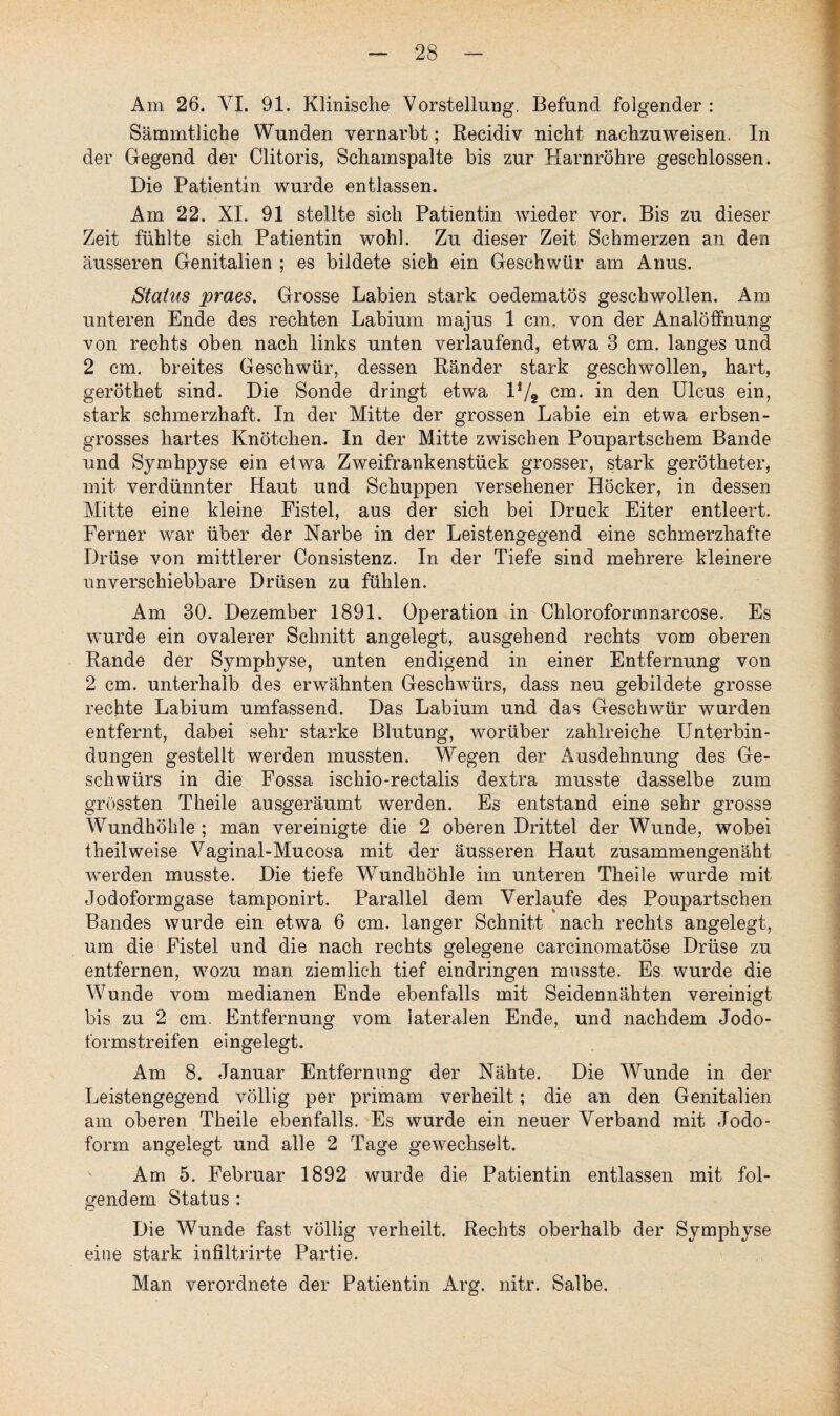 Am 26. VI. 91. Klinische Vorstellung. Befund folgender : Sämmtliche Wunden vernarbt; Recidiv nicht nachzuweisen. In der Gegend der Clitoris, Schamspalte bis zur Harnröhre geschlossen. Die Patientin wurde entlassen. Am 22. XI. 91 stellte sich Patientin wieder vor. Bis zu dieser Zeit fühlte sich Patientin wohl. Zu dieser Zeit Schmerzen an den äusseren Genitalien ; es bildete sich ein Geschwür am Anus. Status praes. Grosse Labien stark oedematös geschwollen. Am unteren Ende des rechten Labium majus 1 cm. von der Analöffnung von rechts oben nach links unten verlaufend, etwa 3 cm. langes und 2 cm. breites Geschwür, dessen Ränder stark geschwollen, hart, geröthet sind. Die Sonde dringt etwa V/9 cm. in den Ulcus ein, stark schmerzhaft. In der Mitte der grossen Labie ein etwa erbsen- grosses hartes Knötchen. In der Mitte zwischen Poupartschem Bande und Symhpyse ein etwa Zweifrankenstück grosser, stark gerötheter, mit verdünnter Haut und Schuppen versehener Höcker, in dessen Mitte eine kleine Fistel, aus der sich bei Druck Eiter entleert. Ferner war über der Narbe in der Leistengegend eine schmerzhafte Drüse von mittlerer Oonsistenz. In der Tiefe sind mehrere kleinere unverschiebbare Drüsen zu fühlen. Am 30. Dezember 1891. Operation in Chloroformnarcose. Es wurde ein ovalerer Schnitt angelegt, ausgehend rechts vom oberen Rande der Symphyse, unten endigend in einer Entfernung von 2 cm. unterhalb des erwähnten Geschwürs, dass neu gebildete grosse rechte Labium umfassend. Das Labium und das Geschwür wurden entfernt, dabei sehr starke Blutung, worüber zahlreiche Unterbin¬ dungen gestellt werden mussten. Wegen der Ausdehnung des Ge¬ schwürs in die Fossa ischio-rectalis dextra musste dasselbe zum grössten Theile ausgeräumt werden. Es entstand eine sehr grosse Wundhöhle ; man vereinigte die 2 oberen Drittel der Wunde, wobei theilweise Vaginal-Mucosa mit der äusseren Haut zusammengenäht werden musste. Die tiefe Wundhöhle im unteren Theile wurde mit Jodoformgase tamponirt. Parallel dem Verlaufe des Poupartschen Bandes wurde ein etwa 6 cm. langer Schnitt nach rechts angelegt, um die Fistel und die nach rechts gelegene carcinomatöse Drüse zu entfernen, wozu man ziemlich tief eindringen musste. Es wurde die Wunde vom medianen Ende ebenfalls mit Seidennähten vereinigt bis zu 2 cm. Entfernung vom lateralen Ende, und nachdem Jodo¬ formstreifen eingelegt. Am 8. Januar Entfernung der Nähte. Die Wunde in der Leistengegend völlig per primam verheilt; die an den Genitalien am oberen Theile ebenfalls. Es wurde ein neuer Verband mit Jodo¬ form angelegt und alle 2 Tage gewechselt. Am 5. Februar 1892 wurde die Patientin entlassen mit fol¬ gendem Status : Die Wunde fast völlig verheilt. Rechts oberhalb der Symphyse eine stark infiltrirte Partie. Man verordnete der Patientin Arg. nitr. Salbe.