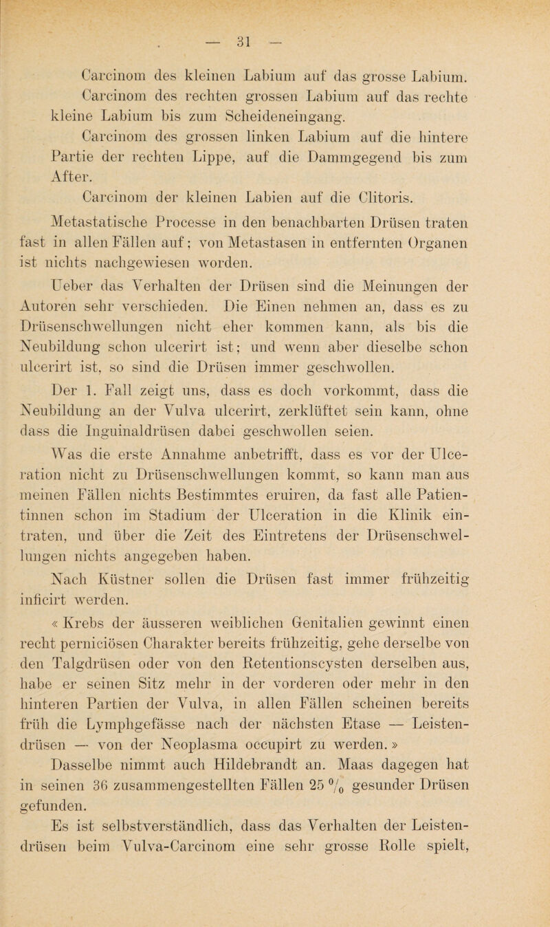 Carcinom des kleinen Labium auf das grosse Labium. Carcinom des rechten grossen Labium auf das rechte kleine Labium bis zum Scheideneingang. Carcinom des grossen linken Labium auf die hintere Partie der rechten Lippe, auf die Dammgegend bis zum After. Carcinom der kleinen Labien auf die Clitoris. Metastatische Processe in den benachbarten Drüsen traten fast in allen Fällen auf; von Metastasen in entfernten Organen ist nichts nachgewiesen worden. Leber das Verhalten der Drüsen sind die Meinungen der Autoren sehr verschieden. Die Einen nehmen an, dass es zu Drüsenschwellungen nicht eher kommen kann, als bis die Neubildung schon ulcerirt ist; und wenn aber dieselbe schon ulcerirt ist, so sind die Drüsen immer geschwollen. Der 1. Fall zeigt uns, dass es doch vorkommt, dass die Neubildung an der Vulva ulcerirt, zerklüftet sein kann, ohne dass die Inguinaldrüsen dabei geschwollen seien. Was die erste Annahme anbetrifft, dass es vor der Ulce- ration nicht zu Drüsenschwellungen kommt, so kann man aus meinen Fällen nichts Bestimmtes eruiren, da fast alle Patien¬ tinnen schon im Stadium der Ulceration in die Klinik ein¬ traten, und über die Zeit des Eintretens der Drüsenschwel¬ lungen nichts angegeben haben. Nach Küstner sollen die Drüsen fast immer frühzeitig inficirt werden. « Krebs der äusseren weiblichen Genitalien gewinnt einen recht perniciösen Charakter bereits frühzeitig, gehe derselbe von den Talgdrüsen oder von den Retentionscysten derselben aus, habe er seinen Sitz mehr in der vorderen oder mehr in den hinteren Partien der Vulva, in allen Fällen scheinen bereits früh die Lymphgefässe nach der nächsten Etase — Leisten¬ drüsen — von der Neoplasma occupirt zu werden. » Dasselbe nimmt auch Hildebrandt an. Maas dagegen hat in seinen 36 zusammengestellten Fällen 25 % gesunder Drüsen gefunden. Es ist selbstverständlich, dass das Verhalten der Leisten¬ drüsen beim Vulva-Carcinom eine sehr grosse Rolle spielt,