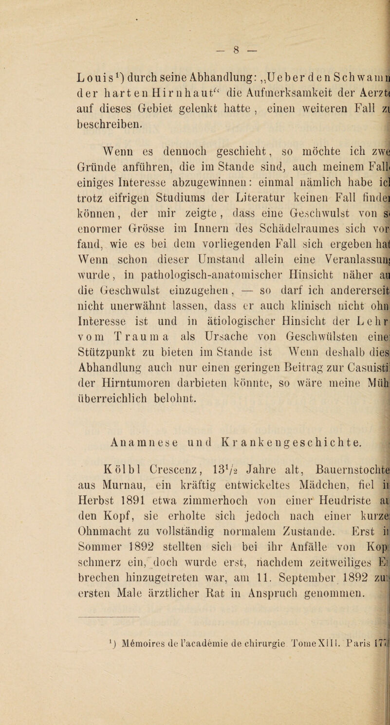 Louis1) durch seine Abhandlung :,,UeberdenSchwamn der har t en Hir nhaut“ die Aufmerksamkeit der Aerzti auf dieses Gebiet gelenkt hatte , einen weiteren Fall zi beschreiben. Wenn es dennoch geschieht, so möchte ich zwe Gründe anführen, die im Stande sind, auch meinem Fall einiges Interesse abzugewinnen: einmal nämlich habe icl trotz eifrigen Studiums der Literatur keinen Fall findei können, der mir zeigte, dass eine Geschwulst von s< enormer Grösse im Innern des Schädelraumes sich vor fand, wie es bei dem vorliegenden Fall sich ergeben hat Wenn schon dieser Umstand allein eine Veranlassunj wurde, in pathologisch-anatomischer Hinsicht näher au die Geschwulst einzugehen, — so darf ich andererseit nicht unerwähnt lassen, dass er auch klinisch nicht ohn Interesse ist und in ätiologischer Hinsicht der Lehr vom Trauma als Ursache von Geschwülsten eine Stützpunkt zu bieten im Stande ist Wenn deshalb dies Abhandlung auch nur einen geringen Beitrag zur Casuisti der Hirntumoren darbieten könnte, so wäre meine Müh überreichlich belohnt. Anamnese und Krankengeschichte. Kölbl Crescenz, 131/2 Jahre alt, Bauernstochte aus Murnau, ein kräftig entwickeltes Mädchen, fiel ii Herbst 1891 etwa zimmerhoch von einer Heudriste ai den Kopf, sie erholte sich jedoch nach einer kurze Ohnmacht zu vollständig normalem Zustande. Erst ii Sommer 1892 stellten sich bei ihr Anfälle von Kop schmerz ein, doch wurde erst, nachdem zeitweiliges Ei brechen hinzugetreten war, am 11. September 1892 zui ersten Male ärztlicher Rat in Anspruch genommen. 0 Memoires de l’academie de Chirurgie TomeXIII. Paris 17m
