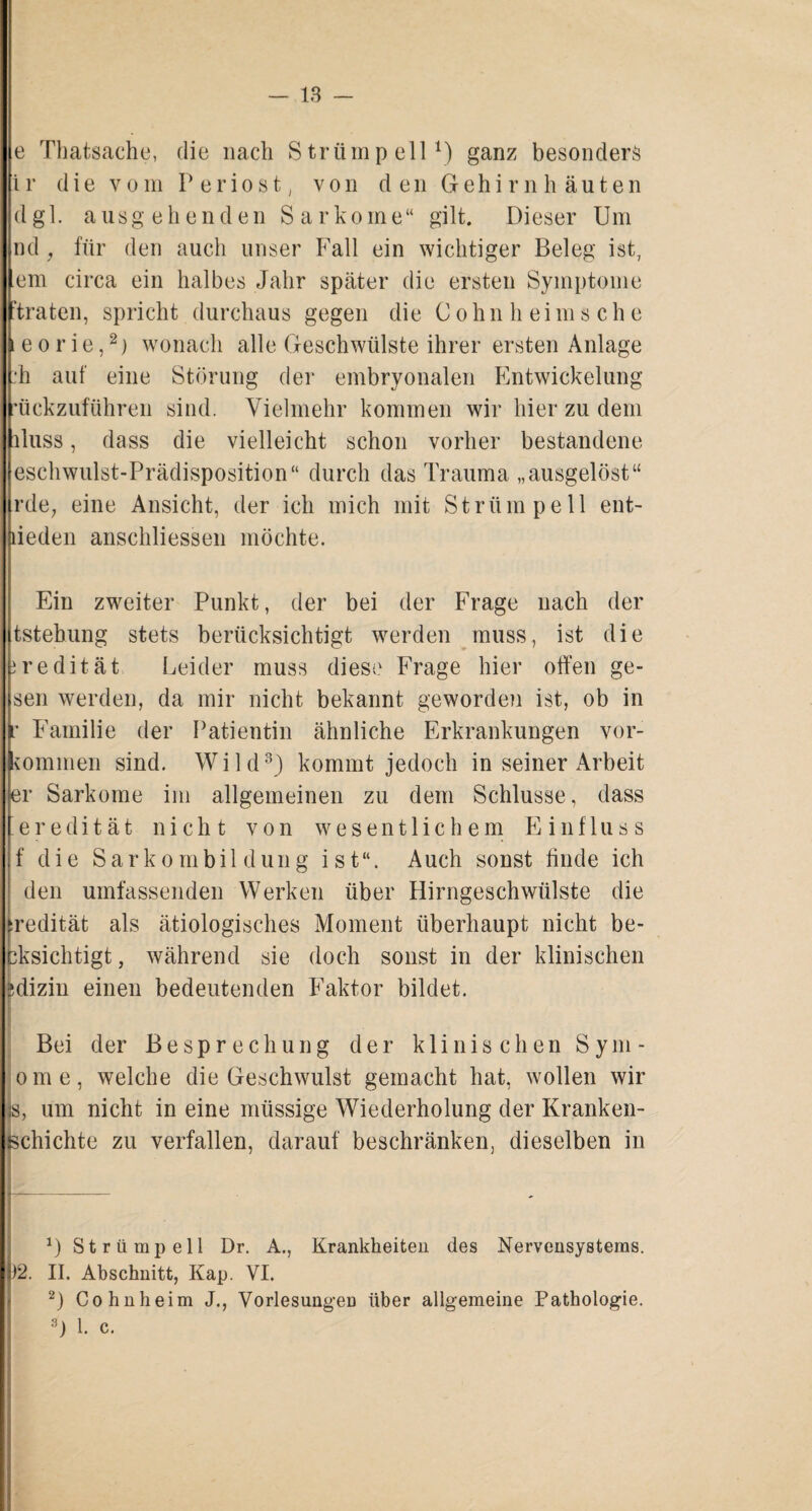 e Thatsache, die nach Strümpell1) ganz besonders i r die vom P e r i o s t, von den Gehirnhäuten dgl. ausgehenden Sarkome“ gilt. Dieser Um nd, für den auch unser Fall ein wichtiger Beleg ist, em circa ein halbes Jahr später die ersten Symptome “traten, spricht durchaus gegen die Cohn heims che e o r ie,2) wonach alle Geschwülste ihrer ersten Anlage :*h auf eine Störung der embryonalen Entwickelung ’ückzuführen sind. Vielmehr kommen wir hier zu dem iluss, dass die vielleicht schon vorher bestandene eschwulst-Prädisposition“ durch das Trauma „ausgelöst“ rde; eine Ansicht, der ich mich mit Strümpell ent- lieden anschliessen möchte. Ein zweiter Punkt, der bei der Frage nach der tstebung stets berücksichtigt werden muss, ist die iredität. Leider muss diese Frage hier offen ge¬ sell werden, da mir nicht bekannt geworden ist, ob in Familie der Patientin ähnliche Erkrankungen Vor¬ kommen sind. Wild3) kommt jedoch in seiner Arbeit er Sarkome im allgemeinen zu dem Schlüsse, dass eredität nicht von wesentlichem Einfluss f die Sarkombildung ist“. Auch sonst finde ich den umfassenden Werken über Hirngeschwülste die :redität als ätiologisches Moment überhaupt nicht be¬ absichtigt, während sie doch sonst in der klinischen jdizin einen bedeutenden Faktor bildet. Bei der Besprechung der klinischen S y m - ome, welche die Geschwulst gemacht hat, wollen wir ;s, um nicht in eine müssige Wiederholung der Kranken¬ schichte zu verfallen, darauf beschränken, dieselben in U Strümpell Dr. A., Krankheiten des Nervensystems. )2. II. Abschnitt, Kap. VI. I2) Cohn heim J., Vorlesungen über allgemeine Pathologie.