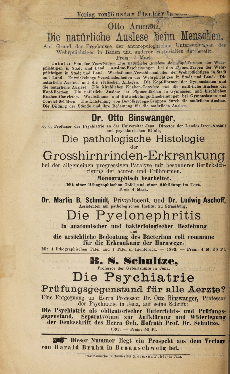 Verlag vonTfiustav Fischer iy. ^ ^ - ... . I , mmmm—mmm ^ gjffllfefc .> ’ 'A3 Otto AmnlW, ®f j Eie natürliche Auslese Beim Menschen, Auf Grund der Ergebnisse der anthropologischen Untersuon^ngen der Wiehrpflichtigen in Baden und anderer Materialien da^jjstellt. Preis: 7 Mark. Inhalt; Von der Ver^rbau Die natürliche Anslese der 0>p£-Formen der Wehr- j pflichtigen in Stadt und Land. Auslese-Erscheinungen bei den Pigmentfarben der Wehr¬ pflichtigen in Stadt und Land. Wachsthums-Verschiedenheiten der Wehrpflichtigen in Stadt und Land. Entwickelungs-Verschiedenheiten der Wehrpflichtigen in Stadt und Land. Die natürliche Auslese und die seelischen Anlagen. Die Kopf-Formen der Gymnasiasten und die natürliche Auslese. Die kirchlichen Knaben-Convicte und die natürliche Auslese der Kopf-Formen. Die natürliche Auslese der Pigmentfarben in Gymnasien und kirchlichen Knaben-Convicten. Wachsthums- und Entwickelungs-Erscheinungen bei Gymnasiasten und Convict-Schülern. Die Entstehung von Bevölkerungs-Gruppen durch die natürliche Auslese. Die Bildung der Stände und ihre Bedeutung für die natürliche Auslese. Dr. Otto Binswanger, t o. Ö. Professor der Psychiatrie an der Universität Jena, Director der Landes-Irren-Anstalt und psychiatrischen Klinik, Die pathologische Histologie der Grosshirnrinden^Erkrankung bei der allgemeinen progressiven Paralyse mit besonderer Berücksich¬ tigung der acuten und Frühformen. Monographisch bearbeitet. Mit einer lithographischen Tafel und einer Abbildung im Text. Preis 4 Mark. Dr. Martin B. Schmidt, Privatdocent, und Dr. Ludwig Aschoff, Assistenten am pathologischen Institut zu Strassburg, Die Pyelonephritis in anatomischer und bakteriologischer Beziehung und die ursächliche Bedeutung des Baeterium coli commune für die Erkrankung der Harnwege. Mit 1 lithographischen Tafel und 1 Tafel in Lichtdruck. — 3 893. — Preis: 4 M. 50 Pf. IS. $• Sclraltze, Professor der Geburtshülfe in Jena, Die Psychiatrie Prüfungsgegenstand für alle Aerzte? Eine Entgegnung an Herrn Professor Dr. Otto Binswanger, Professor j der Psychiatrie in Jena, auf seine Schrift: Die Psychiatrie als obligatorischer Unterrichts- und Prüfungs¬ gegenstand. Separatvotum zur Aufklärung und Widerlegung s der Denkschrift des Herrn Heb. Hofrath Prof. Dr. Sehultze. 1893. — Preis: 50 Pf. Dieser Nummer liegt ein Prospekt aus dem Verlage i von Harald Bruhn in Braunschweig hei.