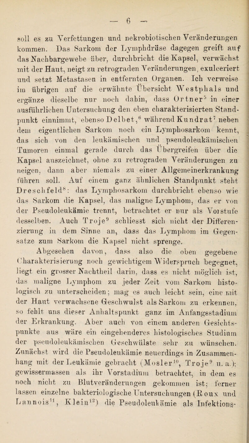 soll es zu Verfettungen und nekrobiotischen Veränderungen kommen. Das Sarkom der Lymphdrüse dagegen greift auf das Nachbargewebe über, durchbricht die Kapsel, verwächst mit der Haut, neigt zu retrograden Veränderungen, exulceriert und setzt Metastasen in entfernten Organen. Ich verweise * • im übrigen auf die erwähnte Übersicht Westphals und ergänze dieselbe nur noch dabin, dass Ortner5 in einer ausführlichen Untersuchung den eben charakterisierten Stand¬ punkt einnimmt, ebenso Deibetwährend Kundrat7 neben dem eigentlichen Sarkom noch ein Lymphosarkom kennt, das sich von den leukämischen und pseudoleukämischen Tumoren einmal gerade durch das Ubergreifeh über die Kapsel auszeichnet, ohne zu retrograden Veränderungen zu neigen, dann aber niemals zu einer Allgemeinerkrankung führen soll. Auf einem ganz ähnlichen Standpunkt steht Dreschfeld8: das Lymphosarkom durchbricht ebenso wie das Sarkom die Kapsel, das maligne Lymphom, das er von der Pseudoleukämie trennt, betrachtet er nur als Voi stufe desselben. Auch Tr oje9 schliesst sieb nicht der Differen¬ zierung in dem Sinne an, dass das Lymphom im Gegen¬ sätze zum Sarkom die Kapsel nicht sprenge. Abgesehen davon, dass also die oben gegebene Charakterisierung noch gewichtigem Widerspruch begegnet, liegt ein grosser Naehtheil darin, dass es nicht möglich ist, das maligne Lymphom zu jeder Zeit vom Sarkom histo¬ logisch zu unterscheiden; mag es auch leicht sein, eine mit der Haut verwachsene Geschwulst als Sarkom zu erkennen, so fehlt uns dieser Anhaltspunkt ganz im Anfangsstadium der Erkrankung. Aber auch von einem anderen Gesichts¬ punkte aus wäre ein eingehenderes histologisches Studium der pseudoleukämischen Geschwülste sehr zu wünschen. Zunächst wird die Pseudoleukämie neuerdings in Zusammen¬ hang mit der Leukämie gebracht (Mosler10, Troje9 u. a.); gewissermassen als ihr Vorstadium betrachtet, in dem es noch nicht zu Blutveränderungen gekommen ist; ferner lassen einzelne bakteriologische Untersuchungen (Houx und Lannois11, Klein1) die Pseudoleukämie als Infektions-