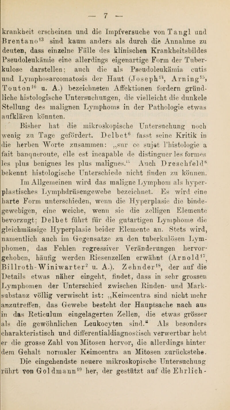 krankheit erscheinen und die Impfversuche vonTangl und Brentano13 sind kaum anders als durch die Annahme zu deuten, dass einzelne Fälle des klinischen Krankheitsbildes Pseudoleukämie eine allerdings eigenartige Form der Tuber¬ kulose darstellen; auch die als Pseudoleukämia cutis und Lymphosarcomatosis der Haut (Joseph14:, Arningi5> Touton10 u. A.) bezeichneten Affektionen fordern gründ¬ liche histologische Untersuchungen, die vielleicht die dunkele Stellung des malignen Lymphoms in der Pathologie etwas aufklären könnten. Bisher hat die mikroskopische Untersuchung noch wenig zu Tage gefördert. D eibet0 fasst seine Kritik in die herben Worte zusammen: „sur ce sujet l’histologie a fait banqueroute, eile est incapable de distinguer les formes les plus benignes les plus malignes/’ Auch Dreschfeld8 bekennt histologische Unterschiede nicht finden zu können. Im Allgemeinen wird das maligne Lymphom als hyper¬ plastisches Lymphdrüsengewebe bezeichnet. Es wird eine harte Form unterschieden, wenn die Hyperplasie die binde¬ gewebigen, eine weiche, wenn sie die zelligen Elemente bevorzugt: Deibet führt für die gutartigen Lymphome die gleichmässige Hyperplasie beider Elemente an. Stets wird, namentlich auch im Gegensätze zu den tuberkulösen Lym¬ phomen, das Fehlen regressiver Veränderungen hervor¬ gehoben, häufig werden Riesenzellen erwähnt (Arnold r\ Billroth-Winiwarter2 u. A.). Zehnder18, der auf die Details etwas näher eingeht, findet, dass in sehr grossen Lymphomen der Unterschied zwischen Binden- und Mark¬ substanz völlig verwischt ist: ,,Keimcentra sind nicht mehr anzutreffen, das Gewebe besteht der Hauptsache nach aus in das Reticulum eingelagerten Zellen, die etwas grösser als die gewöhnlichen Leukocyten sind.“ Als besonders charakteristisch und differential diagnostisch verwertbar hebt er die grosse Zahl von Mitosen hervor, die allerdings hinter dem Gehalt normaler Keimeentra an Mitosen zurückstehe. Die eingehendste neuere mikroskopische Untersuchung rührt von Goldmann19 her, der gestützt auf die Ehrlich-