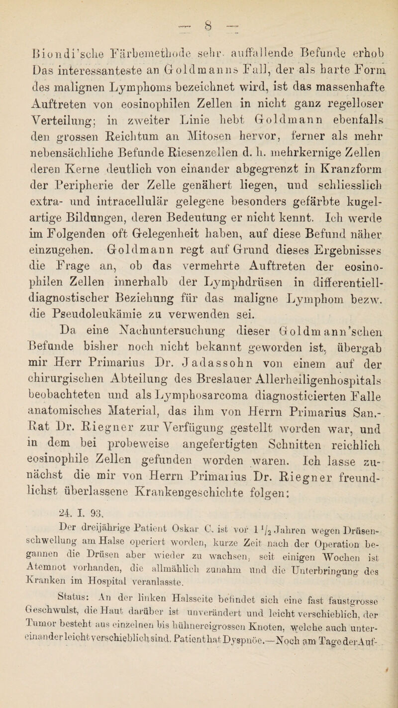Biüiidi’scke Färbömethode. sehr- auffallende Befunde erhob Das interessanteste an Goidmanns Fall, der als harte Form des malignen Lymphoms bezeichnet wird, ist das massenhafte Auftreten von eosinophilen Zellen in nicht ganz regelloser Verteilung; in zweiter Linie hebt Goldmann ebenfalls den grossen Reichtum an Mitosen hervor, ferner als mehr nebensächliche Befunde Riesenzellen d. h. mehrkernige Zellen deren Kerne deutlich von einander abgegrenzt in Kranzform der Peripherie der Zelle genähert liegen, und schliesslich extra- und intracellulär gelegene besonders gefärbte kugel¬ artige Bildungen, deren Bedeutung er nicht kennt. Ich werde im Folgenden oft Gelegenheit haben, auf diese Befund näher einzugehen. Goldmann regt auf Grund dieses Ergebnisses die Frage an, ob das vermehrte Auftreten der eosino¬ philen Zellen innerhalb der Lymphdrüsen in differentiell- diagnostischer Beziehung für das maligne Lymphom bezw. die Pseudoleukämie zu verwenden sei. Da eine Nachuntersuchung dieser Goldmann’schen Befunde bisher noch nicht bekannt geworden ist, übergab mir Herr Primarius Dr. Jadassohn von einem auf der chirurgischen Abteilung des Breslauer Allerheiligenhospitals beobachteten und als Lympkosareoma diagnosticierten Falle anatomisches Material, das ihm von Herrn Primarius San.- Rät Dr. Riegner zur Verfügung gestellt worden war, und in dem bei probeweise angefertigten Schnitten reichlich eosinophile Zellen gefunden worden waren. Ich lasse zu¬ nächst die mir von Herrn Primarius Dr. Riegner freund¬ liehst überlassene Krankengeschichte folgen: 24. I. 93. Bq dreijährige Patient Oskar C, ist vor l-^Jsdiren wegen Drüsen* Schwellung am Halse operiert worden, kurze Zeit nach der Operation be¬ gannen die Drüsen aber wieder zu wachsen, seit einigen Wochen ist Atemnot vorhanden, die allmählich zunahm und die Unterbringung des Kranken im Hospital veranlasste. Status: An der linken Halsseite befindet sich eine fast faustgrosse Geschwulst, die Haut darüber ist unverändert und leicht verschieblich, der T umor besteht aus einzelnen bis hühnereigrossen Knoten, welche auch unter¬ einander leicht verschieblich sind, Patient hat Dyspnoe.—Noch am Tage der Auf-
