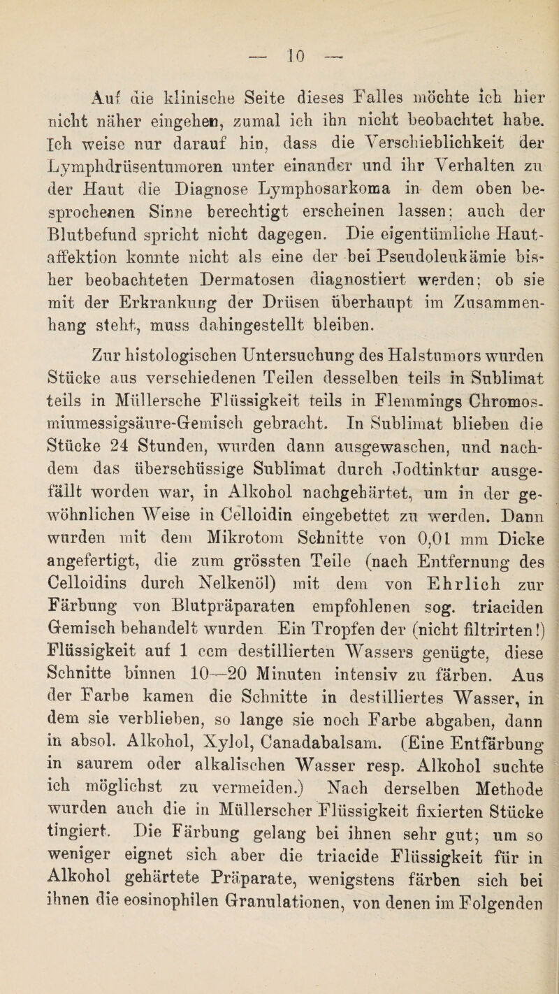 Auf die klinische Seite dieses Falles möchte ich hier nicht näher eingehen, zumal ich ihn nicht beobachtet habe. Ich weise nur darauf hin, dass die Verschieblichkeit der Lymphdrüsentiimoren unter einander und ihr Verhalten zu der Haut die Diagnose Lymphosarkoma in dem oben be¬ sprochenen Sinne berechtigt erscheinen lassen; auch der Blutbefund spricht nicht dagegen. Die eigentümliche Haut¬ affektion konnte nicht als eine der bei Pseudoleukämie bis¬ her beobachteten Dermatosen diagnostiert werden; ob sie mit der Erkrankung der Drüsen überhaupt im Zusammen¬ hang steht, muss dahingestellt bleiben. Zur histologischen Untersuchung des Halstumors wurden Stücke aus verschiedenen Teilen desselben teils in Sublimat teils in Müllersche Flüssigkeit teils in Flemmings Chromos¬ miumessigsäure-Gemisch gebracht. In Sublimat blieben die Stücke 24 Stunden, wurden dann ausgewaschen, und nach¬ dem das überschüssige Sublimat durch Jodtinktur ausge- fäilt worden war, in Alkohol nachgehärtet, um in der ge¬ wöhnlichen Weise in Celloidin eingebettet zu werden. Dann wurden mit dem Mikrotom Schnitte von 0,01 mm Dicke angefertigt, die zum grössten Teile (nach Entfernung des Celloidins durch Nelkenöl) mit dem von Ehrlich zur Färbung von Blutpräparaten empfohlenen sog. triaciden Gemisch behandelt wurden Ein Tropfen der (nicht filtrirten!) Flüssigkeit auf 1 ccm destillierten Wassers genügte, diese Schnitte binnen 10—20 Minuten intensiv zu färben. Aus der Farbe kamen die Schnitte in destilliertes Wasser, in dem sie verblieben, so lange sie noch Farbe abgaben, dann in absol. Alkohol, Xylol, Canadabalsam. (Eine Entfärbung in saurem oder alkalischen Wasser resp. Alkohol suchte ich möglichst zu vermeiden.) Nach derselben Methode wurden auch die in Müllerscher Flüssigkeit fixierten Stücke fingiert. Die Färbung gelang bei ihnen sehr gut; um so weniger eignet sich aber die triacide Flüssigkeit für in Alkohol gehärtete Präparate, wenigstens färben sich bei ihnen die eosinophilen Granulationen, von denen im Folgenden