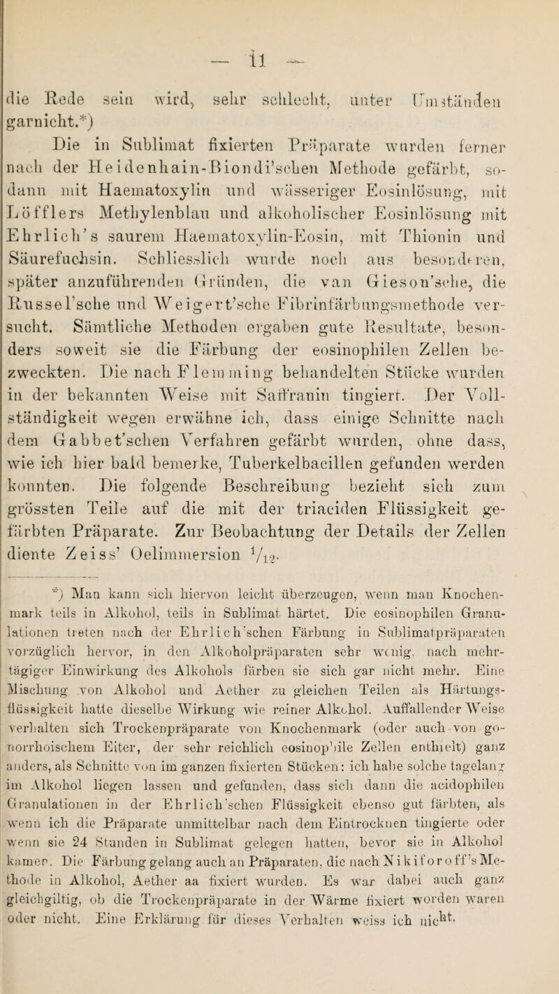die Rede sein wird, sehr schlecht, unter Umständen garnicht.*) Die in Sublimat fixierten Präparate wurden ferner nach der He idenhain-Biondi’scheu Methode gefärbt, so¬ dann mit Haeinatoxylin und wässeriger Eosinlösung, mit Löfflers Methylenblau und alkoholischer Eosinlösung mit Ehrlich’s saurem Haematoxylin-Eosin, mit Thionin und Säurefuchsin. Schliesslich wurde noch aus besonderen, später anzuführenden Gründen, die van Gieson’sehe, die RusseEsche und Weigert/sche Eibrinfarbungsmethode ver¬ sucht. Sämtliche Methoden ergaben gute Resultate, beson¬ ders soweit sie die Färbung der eosinophilen Zellen be¬ zweckten. Die nach Eiern ming behandelten Stücke wurden in der bekannten Weise mit Sarfranin fingiert. Der Voll¬ ständigkeit wegen erwähne ich, dass einige Schnitte nach dem GabbeEschen Verfahren gefärbt wurden, ohne dass, wie ich hier bald bemerke, Tuberkelbacillen gefunden werden konnten. Die folgende Beschreibung bezieht sich zum grössten Teile auf die mit der triaciden Flüssigkeit ge¬ färbten Präparate. Zur Beobachtung der Details der Zellen diente Zeiss’ Oelimmersion Vi2- ) Man kann sich hiervon leicht überzeugen, wenn man Knochen¬ mark teils in Alkohol, teils in Sublimat härtet Die eosinophilen Granu¬ lationen treten nach der Ehrli c h'sehen Färbung in Sublimatpräparaten vorzüglich hervor, in den Alkoholpräparaten sehr wenig, nach mehr¬ tägiger Einwirkung des Alkohols färben sie sich gar nicht mehr. Eine Mischung von Alkohol und Aether zu gleichen Teilen als Härtungs- flüssigkeit hatte dieselbe Wirkung wie reiner Alkohol. Auffallender Weise verhalten sich Trockenpräparate von Knochenmark (oder auch von go¬ norrhoischem Eiter, der sehr reichlich eosinop'dle Zellen enthielt) ganz anders, als Schnitte von im ganzen fixierten Stücken: ich habe solche tagelang im Alkohol liegen lassen und gefunden, dass sich dann die acidophilen Granulationen in der Ehrliclrschen Flüssigkeit ebenso gut färbten, als wenn ich die Präparate unmittelbar nach dem Eintrocknen tingierte oder wenn sie 24 Stunden in Sublimat gelegen hatten, bevor sie in Alkohol kamen. Die Färbung gelang auch an Präparaten, die nach Niki for off ’s Me¬ thode in Alkohol, Aether aa fixiert wurden. Es war dabei auch ganz gleichgiltig, ob die Trockenpräparate in der Wärme fixiert worden waren oder nicht. Eine Erklärung für dieses Verhalten weisa ich nic^-