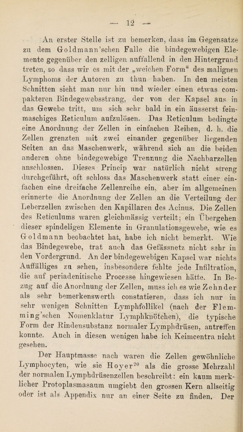 An erster Stelle ist zu bemerken, dass im Gegensätze zu dem Goldmann’sohen Falle die bindegewebigen Ele¬ mente gegenüber den zelligen auffallend in den Hintergrund treten, so dass wir es mit der „weichen Form“ des malignen Lymphoms der Autoren zu thun haben. In den meisten Schnitten sieht man nur hin und wieder einen etw7as com- pakteren Bindegewebsstrang, der von der Kapsel aus in das Gewebe tritt, um sich sehr bald in ein äusserst fein¬ maschiges Eeticulum aufzulösen. Das Eeticulum bedingte eine Anordnung der Zellen in einfachen Leihen, d. h. die Zellen grenzten mit zwei einander gegenüber liegenden Seiten an das Maschenwerk, während sich an die beiden anderen ohne bindegewebige Trennung die Nachbarzellen anschlossen. Dieses Princip war natürlich nicht streng durchgeführt, oft schloss das Maschen werk statt einer ein¬ fachen eine dreifache Zellenreihe ein, aber im allgemeinen erinnerte die Anordnung der Zellen an die Verteilung der Leberzellen zwischen den Kapillaren des Acinus. Die Zellen des Eeticulums wraren gleichmässig verteilt; ein Übergehen dieser spindeligen Elemente in Granulationsgewebe, wie es Gold mann beobachtet hat, habe ich nicht bemerkt. Wie das Bindegewebe, trat auch das Gefässnetz nicht sehr in den Vordergrund. An der bindegewebigen Kapsel war nichts Auffälliges zu sehen, insbesondere fehlte jede Infiltration, die auf periadenitische Processe hingewiesen hätte. In Be¬ zug auf die Anordnung der Zellen, muss ich es wie Zehn der als sehr bemerkenswerth constatieren, dass ich nur in sehr wenigen Schnitten Lymphfollikel (nach der Fl em¬ min gesehen Nomenklatur Lymphknötchen), die typische Form der Rindensubstanz normaler Lymphdrüsen, antreffen konnte. Auch in diesen wenigen habe ich Keimeentra nicht gesehen. Der Hauptmasse nach waren die Zellen gewöhnliche Lvmphocyten, wie sie Hoyer20 als die grosse Mehrzahl der normalen Lymphdrüsenzellen beschreibt: ein kaum merk¬ licher Protoplasmasaum umgiebt den grossen Kern allseitig oder ist, als Appendix nur an einer Seite zu finden. Der