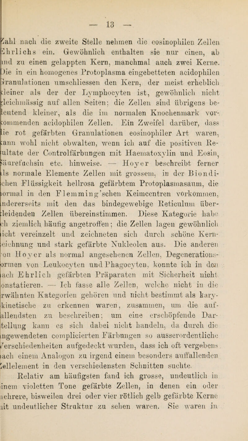 'ahl nach die zweite Stelle nehmen die eosinophilen Zellen Ührlichs ein. Gewöhnlich enthalten sie nur einen, ab nid zu einen gelappten Kern, manchmal auch zwei Kerne. Jie in ein homogenes Protoplasma eingebetteten acidophilen xranulationen umschliessen den Kern, der meist erheblich deiner als der der Lymphocyten ist, gewöhnlich nicht jleichmässig auf allen Seiten; die Zellen sind übrigens be- leutend kleiner, als die im normalen Knochenmark vor- ommenden acidophilen Zellen. Ein Zweifel darüber, dass ie rot gefärbten Granulationen eosinophiler Art waren, :ann wohl nicht obwalten, wenn ich auf die positiven Re- ultate der Controlfärbungen mit Haematoxvlin und Eosin iäurefuchsin etc. hinweise. — Hoyer beschreibt ferner ds normale Elemente Zellen mit grossem, in der Biondi- chen Flüssigkeit hellrosa gefärbtem Protoplasmasaum, die ormal in den Flemming’schen Keimcentren Vorkommen, ndererseits mit den das bindegewebige Reticulum über¬ leidenden Zellen übereinstimmen. Diese Kategorie habe eh ziemlich häufig an getroffen; die Zellen lagen gewöhnlich ieht vereinzelt und zeichneten sich durch schöne Kern- eichnung und stark gefärbte Nukleolen aus. Die anderen on Höver als normal angesehenen Zellen, Degenerations- ormen von Leukocyten und Phagoeyten, konnte ich in den ach Ehrlich gefärbten Präparaten mit Sicherheit nicht onstatieren, — Ich fasse alle Zellen, welche nicht in die rwälinten Kategorien gehören und nicht bestimmt als kary- kinetische zu erkennen waren, zusammen, um die anf¬ allendsten zu beschreiben; um eine erschöpfende Dar- tellung kann es sich dabei nicht handeln, da durch die ngewendeten complieierten Färbungen so ausserordentliche dersehiedenheiten aufgedeekt wurden, dass ich oft vergebens jach einem Analogon zu irgend einem besonders auffallenden 'ellelement in den verschiedensten Schnitten suchte, Relativ am häufigsten fand ich grosse, undeutlich in inem violetten Tone gefärbte Zellen, in denen ein oder nehrere, bisweilen drei oder vier rötlich gelb gefärbte Kerne ait undeutlicher Struktur zu sehen waren. Sie waren in.