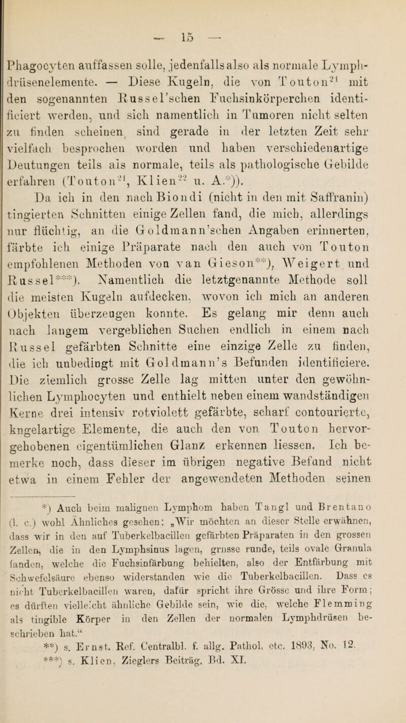 Phagocyten auffassen solle, jedenfalls also als normale Lymph- driisenelemente. — Diese Kugeln, die von Touton21 mit den sogenannten R ussePsclien Euchsinkörperchen identi- ficiert werden, und sich namentlich in Tumoren nicht selten zu finden scheinen sind gerade in der letzten Zeit sehr vielfach besprochen worden und haben verschiedenartige Deutungen teils als normale, teils als pathologische Gebilde erfahren (Touton21, Klien22 u. A.*)). Da ich in den nach Biondi (nicht in den mit Saffranin) f ingierten Schnitten einige Zellen fand, die mich, allerdings nur flüchtig, an die Goldmann’schen Angaben erinnerten, färbte ich einige Präparate nach den auch von Touton empfohlenen Methoden von van Gieson**), Weigert und Rüssel***)- Namentlich die letztgenannte Methode soll die meisten Kugeln aufdecken, wovon ich mich an anderen Objekten überzeugen konnte. Es gelang mir denn auch nach langem vergeblichen Suchen endlich in einem nach Rüssel gefärbten Schnitte eine einzige Zelle zu finden, die ich unbedingt mit Goldmann’s Befunden identifieiere. Die ziemlich grosse Zelle lag mitten unter den gewöhn¬ lichen Lymphoeyten und enthielt neben einem wandständigen Kerne drei intensiv rotviolett gefärbte, scharf contourierte, kngelartige Elemente, die auch den von Touton hervor¬ gehobenen eigentümlichen Glanz erkennen Hessen. Ich be¬ merke noch, dass dieser im übrigen negative Befund nicht etwa in einem Fehler der angewendeten Methoden seinen *) Audi beim malignen Lymphom haben Tangl und Brentano (1. c.) wohl Ähnliches gesehen: „Wir möchten an dieser Stelle erwähnen, dass wir in den auf Tu’berkelbacillen gefärbten Präparaten in den grossen Zellen, die in den Lymphsinus lagen, grnsse runde, teils ovale Granula fanden, welche die Fuchsinfärbung behielten, also der Entfärbung mit Schwefelsäure ebeDso widerstanden wie die Tuberkelbacillen. Dass cs nicht Tuberkelbacilien waren, dafür spricht ihre Grösse und ihre Form; es dürften vielleicht ähnliche Gebilde sein, wie die, welche Flemming als tingible Körper in den Zellen der normalen Lymphdrüsen be¬ schrieben hat.“ **) s. Ernst. Ref. Centralbl. f. allg. Patliol, etc. 1803. No. 12. ***) s. Klien, Zieglers Beitrag, Jßd. XI.