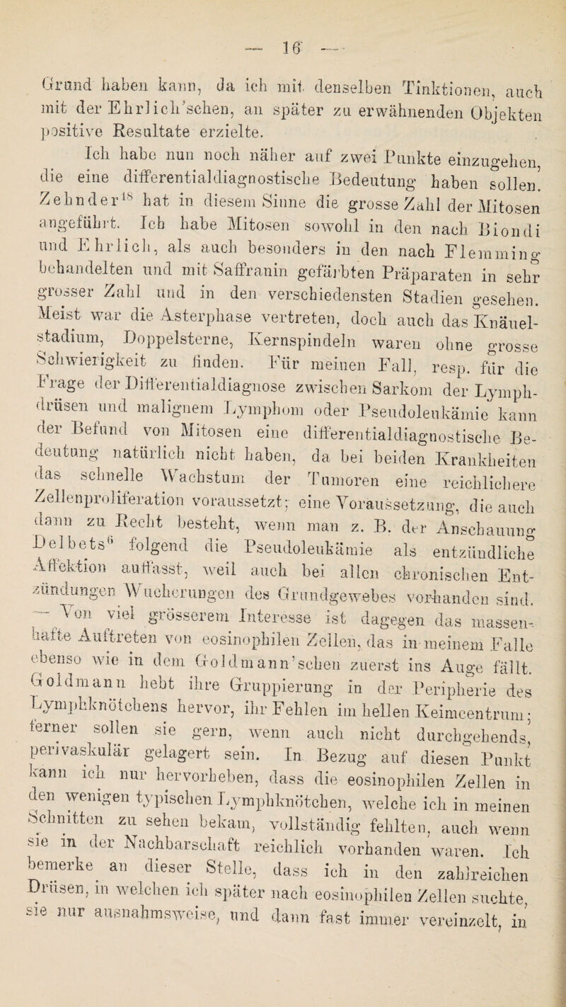 Grand' haben kann, da ich mit denselben Tinktionen, auch mit der Ehrlich'schen, an später zu erwähnenden Objekten positive Resultate erzielte. Ich habe nun noch näher auf zwei Punkte einzugehen die eine differential diagnostische Bedeutung haben sollen! Zehn derls hat in diesem Sinne die grosse Zahl der Mitosen angeführt. Ich habe Mitosen sowohl in den nach Biondi und Ehrlich, als auch besonders in den nach Flemming behandelten und mit Saffranin gefärbten Präparaten in sehr grosser Zahl und in den verschiedensten Stadien gesehen. Meist war die Asterphase vertreten, doch auch das Knäuel- stadium, Doppelsterne, Kernspindeln waren ohne grosse Schwierigkeit zu finden. Für meinen Fall, resp. für die trage der Differentialdiagnose zwischen Sarkom der Lymph- drüsen und malignem Lymphom oder Pseudoleukämie kann der Befund von Mitosen eine differentialdiagnostische Be¬ deutung natürlich nicht haben, da bei beiden Krankheiten üas schnelle Wachstum der Tumoren eine reichlichere Zellenproliferation voraussetzt; eine Voraussetzung, die auch dann zu Recht besteht, wenn man z. P>. der Anschauung Delbe-ts6 folgend die Pseudoleukämie als entzündliche Affektion auffasst, weil auch bei allen chronischen Ent¬ zündungen Wucherungen des Grundgewebes vorhanden sind, Von viel grösserem Interesse- ist dagegen das massen- dtttte Auftreten von eosinophilen Zellen, das in meinem Falle ebenso wie in dem Goldmann’schen zuerst ins Auge fällt, uoidmann hebt ihre Gruppierung in der Peripherie des Lymphknötchens hervor, ihr Fehlen im hellen Iveimcentrurn: terner sollen sie gern, wenn auch nicht durchgehendst perivaskulär gelagert sein. In Bezug auf diesen Punkt kann ich nur hervorheben, dass die eosinophilen Zellen in den wenigen typischen Lymphknötchen, welche ich in meinen Schnitten zu sehen bekam, vollständig fehlten, auch wem sie in der Nachbarschaft reichlich vorhanden waren. Ich bemerke an dieser Stelle, dass ich in den zahlreichen Drusen, m welchen ich später nach eosinophilen Zellen suchte sie nur ausnahmsweise, und dann fast immer vereinzelt, in