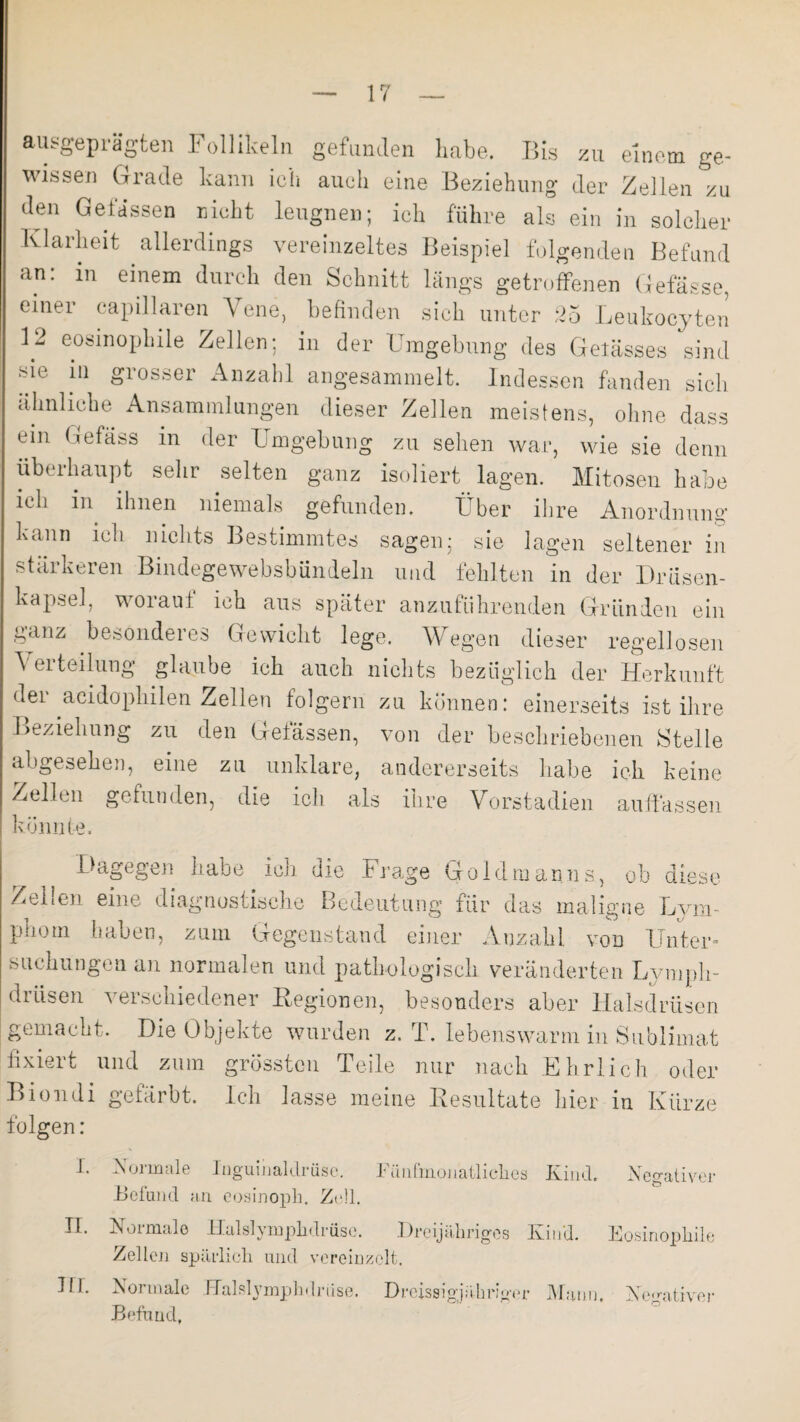 ausgeprägten Follikeln gefunden habe. Bis zu einem ge¬ wissen Grade kann ich auch eine Beziehung der Zellen zu den Gelassen nicht leugnen; ich führe als ein in solcher Klarheit allerdings vereinzeltes Beispiel folgenden Befand an: in einem durch den Schnitt längs getroffenen Gefässe, einer capillaren Vene, befinden sich unter 25 Leukoeyten 12 eosinophile Zellen; in der Umgebung des Gelasses sind sie in grosser Anzahl angesammelt. Indessen fanden sich ähnliche Ansammlungen dieser Zellen meistens, ohne dass ein Gefäss in der Umgebung zu sehen war, wie sie denn überhaupt sehr selten ganz isoliert lagen. Mitosen habe ich in ihnen niemals gefunden. Über ihre Anordnung kann ich nichts Bestimmtes sagen; sie lagen seltener in stärkeren Bindegewebsbündeln und fehlten in der Drüsen¬ kapsel, worauf ich aus später anzuführenden Gründen ein ganz besonderes Gewicht lege. Wegen dieser regellosen A ei toilung glaube ich auch nichts bezüglich der Herkunft dei acidophilen Zellen iolgern zu können: einerseits ist ihre Beziehung zu den Gelassen, von der beschriebenen Stelle abgesehen, eine zu unklare, andererseits habe ich keine Zellen gefunden, die ich als ihre Vorstadien auffassen könnte. Dagegen habe ich die Frage Goldmanns, ob diese Zeilen eine diagnostische Bedeutung für das maligne Lym¬ phom haben, zum Gegenstand einer Anzahl von Unter¬ suchungen an normalen und pathologisch veränderten Lympli- drüsen verschiedener Regionen, besonders aber Halsdrüsen gemacht. Die Objekte wurden z. T. lebenswarm in Sublimat r\ • , -i _ fixiert und zum grössten Teile nur nach Ehrlich oder Biondi gefärbt. Ich lasse meine Resultate hier in Kürze folgen: I. Negativer II. III. Normale Inguinaldrüse. Fünfmonatliches Kind. Befund an eosinoph. Zell. Normale Halslymplidrüse. Dreijähriges Kind. Eosinophile Zellen spärlich und vereinzelt. Normale Balslymphdrnse. Dreissigjähriger Mann. Negativer Befund,
