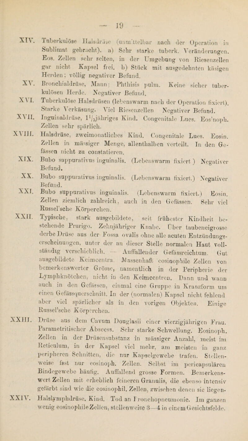 XV XVI. XVII. XVIII. XX. xxir. xxiu. XXIV. Tnbeikulöse ILulsdruse (uinn ttclbar nach der Operation in Sublimat gebracht), a) Sohr starke tuberk. Veränderungen. Eos. Zellen sehr selten, in der Umgebung von Riesenzellen gar nicht Kapsel frei, b) Stück mit ausgedehnten käsigen Herden; völlig negativer Befund. Bronchialdrüse, Mann: Phthisis pulm. Keine sicher tuber¬ kulösen Herde. Negativer Befund. Tuberkulöse Halsdrüsen (lebenswarm nach der Operation fixiert). Starke \ erkäsung. A iel Riesenzcllen Negativer Befund. Inguinaldrüse, 1 ^ihriges Kind. Congenitale Lucs. Eosinoph. Zellen sehr spärlich. Halsdrüse, zweimonatliches Kind. Congenitale Lues. Eosin. Zellen in massiger Menge, allenthalben verteilt. In den Ge- fässen nicht zu constatieren. Bubo suppurativus inguinalis. (Lebenswarm fixiert ) Negativer Befund. Bubo suppurativus inguinalis. (Lebenswarm fixiert.) Negativer Befund. Bubo suppurativus inguinalis. (Lebenswarm fixiert.) Eosin. Zellen ziemlich zahlreich, auch in den Gefässen. Sehr viel Rüssel sehe Körperchen. Typische, stark ausgebildete, seit frühester Kindheit be¬ stehende Prurigo. Zehnjähriger Knabe. Uber taubeneigrosse derbe Drüse aus der Fossa ovalis ohne alle acuten Entzündungs¬ erscheinungen, unter der an dieser Stelle normalen Haut voll¬ ständig verschieblich. — Auffallender Gefässreiehtum. Gut ausgebildete Keimcentra. Massenhaft eosinophile Zellen von bemerkenswerter Grösse, namentlich j.n der Peripherie der Lymphknötchen, nicht in den Keimcentren. Dann und wann auch in den Gefässen, einmal eine Gruppe in Kranzform um einen Gefässquerschnitt. In der (normalen) Kapsel nicht fehlend aber viel spärlicher als in den vorigen Objekten. Einige Russel’sche Körperchen. Drüse aus dem Cavum Douglasii einer vierzigjährigen Frau. Parametritischcr Absccss. Sehr starke Schwellung. Eosinoph. Zellen in der Drüsensubstanz in massiger Anzahl, meist im Reticulum, in der Kapsel viel mehr, am meisten in ganz peripheren Schnitten, die nur Kapselgewebe trafen. Stellen¬ weise Isst nur eosinoph. Zellen. Selbst im pericapsulären Bindegewebe häufig. Auffallend grosse Formen. Bemerkens¬ wert Zellen mit erheblich feineren Granulis, die ebenso intensiv gefärbt sind wie die eosinophil. Zellen, zwischen denen sie liegen- Halslxmphdrüse. Kind. Tod an Fronchopneumonie. Im ganzen wenig eosinophile Zellen, stellenweise 3—4 in einem Gesichtsfelde,