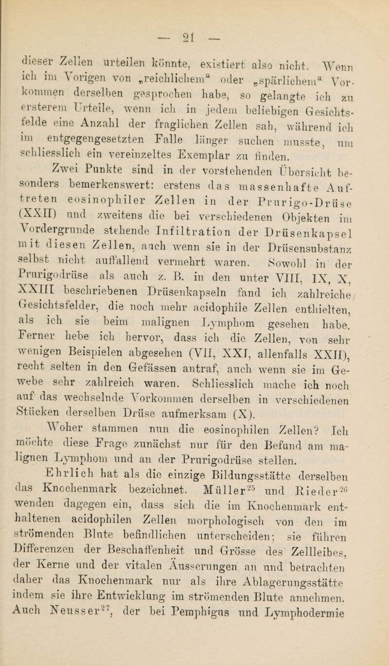 dieser Zellen urteilen könnte, existiert also nicht. Wenn ich im Vorigen von „reichlichem“ oder „spärlichem“ Vor¬ kommen derselben gesprochen habe, so gelangte ich zu. ersterem Urteile, wenn ich in jedem beliebigen Gesichts¬ teide eine Anzahl der fraglichen Zellen sah, während ich im entgegengesetzten Falle länger suchen musste, um schliesslich ein vereinzeltes Exemplar zu finden. Zwei Punkte sind in der vorstehenden Übersicht be¬ sonders bemerkenswert: erstens das massenhafte Auf¬ treten eosinophiler Zellen in der Prurigo-Driise (XXII) und zweitens die bei verschiedenen Objekten im Vordergründe stehende Infiltration der Drüsenkapsel mit diesen Zellen, auch wenn sie in der Drüsensubstanz selbst nicht auffallend vermehrt waren. Sowohl in der Prurigodrüse als auch z. B. in den unter VIII, IX, X, XXIII beschriebenen Drüsenkapseln fand ich zahlreiche Gesichtsfelder, die noch mehr acidophile Zellen enthielten, als ich sie beim malignen Lymphom gesehen habe. Ferner hebe ich hervor, dass ich die Zellen, von sehr wenigen Beispielen abgesehen (VII, XXI, allenfalls XXII), recht selten in den Gefässen antraf, auch wenn sie im Ge¬ webe sehr zahlreich waren. Schliesslich mache ich noch aut das wechselnde Vorkommen derselben in verschiedenen Stücken derselben Drüse aufmerksam (X). Woher stammen nun die eosinophilen Zellen? Ich möchte diese Frage zunächst nur für den Befund am ma¬ lignen Lymphom und an der Prurigodrüse stellen. Ehrlich hat als die einzige Bildungsstätte derselben das Knochenmark bezeichnet, Müller25 und Bieder20 wenden dagegen ein, dass sich die im Knochenmark ent¬ haltenen aeidophilen Zellen morphologisch von den im strömenden Blute befindlichen unterscheiden; sie führen Differenzen der Beschaffenheit und Grösse des Zellleibes, der Kerne und der vitalen Äusserungen an und betrachten daher das Knochenmark nur als ihre Ablagerungsstätte indem sie ihre Entwicklung im strömenden Blute annehmen. Auch Xeusser-der bei Pemphigus und Lymphodermie